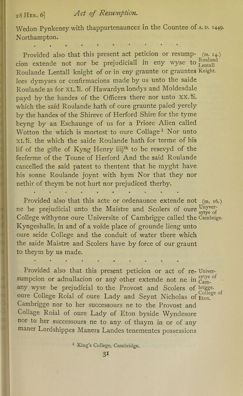 Wedon Pynkeney with thappurtenauncez in the Countee of a. d. 1449. Northampton. Provided also that this present act peticion or resump- (m. 14.) cion extende not nor be prejudicial! in eny wyse to Roulande Lentall knight of or in eny graunte or grauntes Knight, lees dymyses or confirmacions made by us unto the saide Roulande as for XL.Ti. of Hawardyn londys and Moldesdale payd by the handes of the Officers there nor unto XX. li. which the said Roulande hath of oure graunte paied yerely by the handes of the Shireve of Herford Shire for the tyme beyng by an Eschaunge of us for a Priore Alien called Wotton the which is mortest to oure Collage^ Nor unto XLti. the which the saide Roulande hath for terme of his lif of the gifte of Kyng Henry iiij*’^ to be resevyd of the feeferme of the Toune of Herford And the said Roulande cancelled the said patent to thentent that he myght have his sonne Roulande joynt with hym Nor that they nor nethir of theym be not hurt nor prejudiced therby. Provided also that this acte or ordenaunce extende not (m. 16.) ne be prejudicial unto the Maistre and Scolers of oure College withynne oure Universite of Cambrigge called the Cambrige. Kyngeshalle, in and of a voide place of grounde lieng unto oure seide College and the conduit of water there which the saide Maistre and Scolers have by force of our graunt to theym by us made. Provided also that this present peticion or act of re- Univer- sumpcion or adnullacion or an))’ other extende not ne in cam-°^ ’ any wyse be prejudicial to the Provost and Scolers of brigge. oure College Roial of oure Lady and Seynt Nicholas of Eton!^^ Cambrigge nor to her successours ne to the Provost and Collage Roial of oure Lady of Eton byside Wyndesore nor to her successours ne to any of thaym in or of any maner Lordshippes Maners Landes tenementes possessions * King’s College, Cambridge.