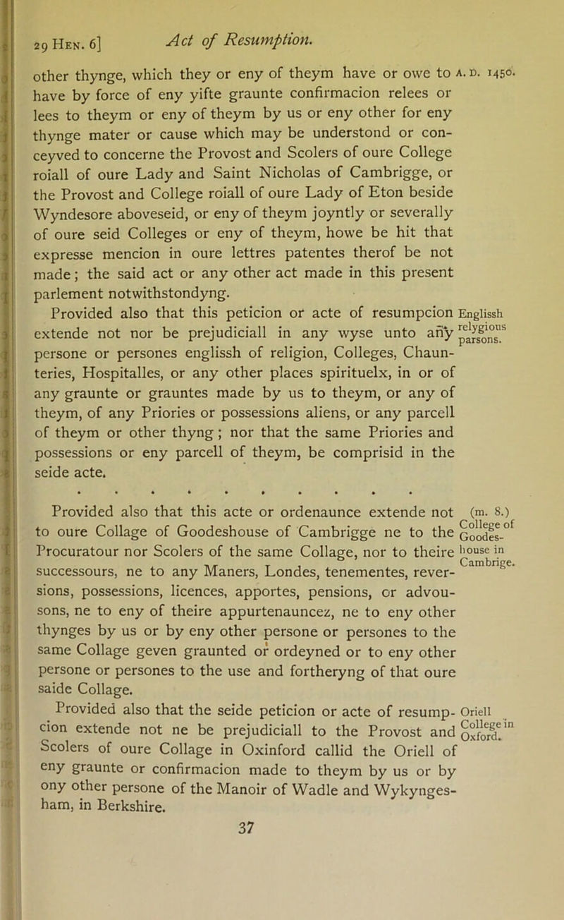 other thynge, which they or eny of theym have or owe to a. n. 1450. have by force of eny yifte graunte confirmacion relees or lees to theym or eny of theym by us or eny other for eny thynge mater or cause which may be understood or con- ceyved to concerne the Provost and Scolers of oure College roiall of oure Lady and Saint Nicholas of Cambrigge, or the Provost and College roiall of oure Lady of Eton beside Wyndesore aboveseid, or eny of theym joyntly or severally of oure seid Colleges or eny of theym, howe be hit that expresse mencion in oure lettres patentes therof be not made; the said act or any other act made in this present parlement notwithstondyng. Provided also that this peticion or acte of resumpcion Englissh extende not nor be prejudicial! in any wyse unto any persone or persones englissh of religion, Colleges, Chaun- teries, Hospitalles, or any other places spirituelx, in or of any graunte or grauntes made by us to theym, or any of theym, of any Priories or possessions aliens, or any parcell of theym or other thyng; nor that the same Priories and possessions or eny parcell of theym, be comprisid in the seide acte. Provided also that this acte or ordenaunce extende not (m. 8.) to oure Collage of Goodeshouse of Cambrigge ne to the Goodes-°^ Procuratour nor Scolers of the same Collage, nor to theire in , T . Cambrige. successours, ne to any Maners, Londes, tenementes, rever- sions, possessions, licences, apportes, pensions, or advou- sons, ne to eny of theire appurtenauncez, ne to eny other I thynges by us or by eny other persone or persones to the same Collage geven graunted or ordeyned or to eny other persone or persones to the use and fortheryng of that oure saide Collage. ; Provided also that the seide peticion or acte of resump- Orieli cion extende not ne be prejudicial! to the Provost and oxford!' Scolers of oure Collage in Oxinford callid the Orieli of eny graunte or confirmacion made to theym by us or by ony other persone of the Manoir of Wadle and Wykynges- ham, in Berkshire.