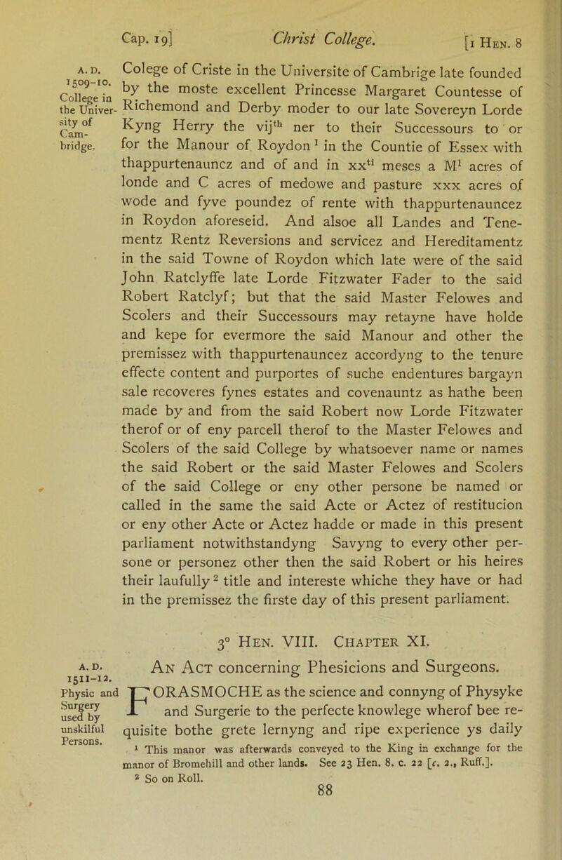 A.D. Colege of Criste in the Universite of Cambrige late founded 59 JO- by tbe moste excellent Princesse Margaret Countesse of ^0il6^6 IQ • t j ■ T, . ® the Univer- ^icnemond and Derby moder to our late Sovereyn Lorde Cam°^ Herry the vij“* ner to their Successours to or bridge. for the Manour of Roydon ’ in the Countie of Essex with thappurtenauncz and of and in xx“ meses a M* acres of londe and C acres of medowe and pasture xxx acres of wode and fyve poundez of rente with thappurtenauncez in Roydon aforeseid. And alsoe all Landes and Tene- mentz Rentz Reversions and servicez and Hereditamentz in the said Towne of Roydon which late were of the said John Ratclyffe late Lorde Fitzwater Fader to the said Robert Ratclyf; but that the said Master Felowes and Scolers and their Successours may retayne have holde and kepe for evermore the said Manour and other the premissez with thappurtenauncez accordyng to the tenure effecte content and purportes of suche endentures bargayn sale recoveres fynes estates and covenauntz as hathe been made by and from the said Robert now Lorde Fitzwater therof or of eny parcell therof to the Master Felowes and Scolers of the said College by whatsoever name or names the said Robert or the said Master Felowes and Scolers of the said College or eny other persone be named or called in the same the said Acte or Actez of restitucion or eny other Acte or Actez hadde or made in this present parliament notwithstandyng Savyng to every other per- sone or personez other then the said Robert or his heires their laufully ^ title and intereste whiche they have or had in the premissez the firste day of this present parliament. 3° Hen. VIII. Chapter XL A. D. J511-13. Physic and Surgery used by unskilful Persons. An Act concerning Phesicions and Surgeons. FORASMOCHE as the science and connyng of Physyke and Surgerie to the perfecte knowlege wherof bee re- quisite bothe grete lernyng and ripe experience ys daily * This manor was afterwards conveyed to the King in exchange for the manor of Bromehill and other lands. See 23 Hen. 8. c. 23 [r. 3., Ruff.]. * So on Roll.