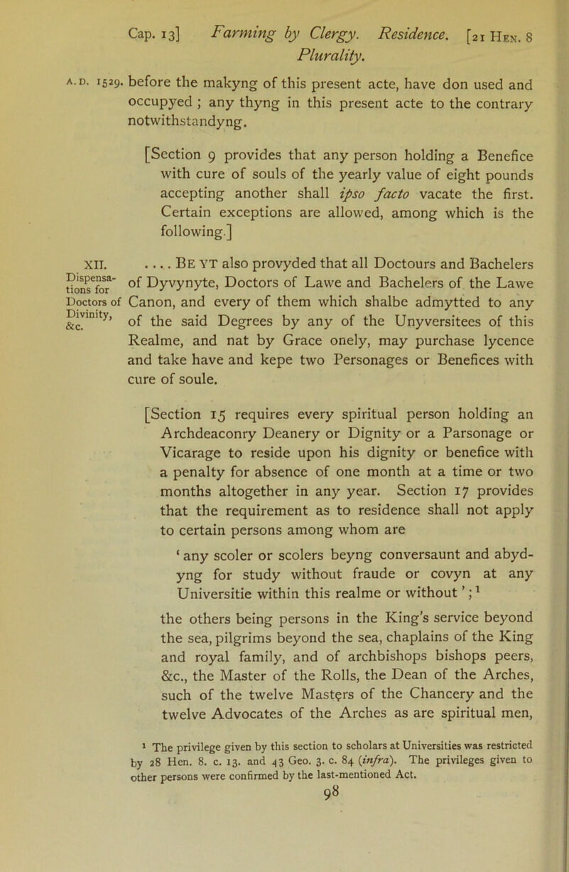 XII. Dispensa- tions for Doctors of Divinity, &c. Cap. 13] Farming by Clergy. Residence. [21 Hen. 8 Plurality. occupyed ; any thyng in this present acte to the contrary notwithstandyng. [Section 9 provides that any person holding a Benefice with cure of souls of the yearly value of eight pounds accepting another shall ipso facto vacate the first. Certain exceptions are allowed, among which is the following] .... Be YT also provyded that all Doctours and Bachelors of Dyvynyte, Doctors of Lawe and Bachelors of the Lawe Canon, and every of them which shalbe admytted to any of the said Degrees by any of the Unyversitees of this Realme, and nat by Grace onely, may purchase lycence and take have and kepe two Personages or Benefices with cure of soule. [Section 15 requires every spiritual person holding an Archdeaconry Deanery or Dignity or a Parsonage or Vicarage to reside upon his dignity or benefice with a penalty for absence of one month at a time or two months altogether in any year. Section 17 provides that the requirement as to residence shall not apply to certain persons among whom are ‘ any scoler or scolers beyng conversaunt and abyd- yng for study without fraude or covyn at any Universitie within this realme or without the others being persons in the King’s service beyond the sea, pilgrims beyond the sea, chaplains of the King and royal family, and of archbishops bishops peers, &c., the Master of the Rolls, the Dean of the Arches, such of the twelve Masters of the Chancery and the twelve Advocates of the Arches as are spiritual men, * The privilege given by this section to scholars at Universities was restricted by 28 Hen. 8. c. 13. and 43 Geo. 3. c. 84 {infra). The privileges given to other persons were confirmed by the last-mentioned Act.