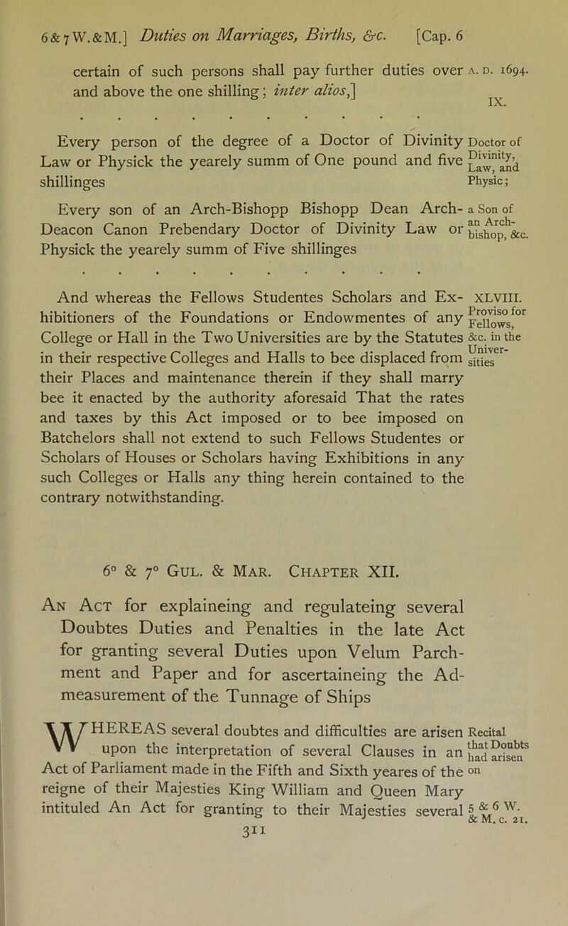 6&7W.&M.] Duties on Marriages, Births, &c. [Cap. 6 certain of such persons shall pay further duties over a. d. 1694. and above the one shilling; inter alios^ Every person of the degree of a Doctor of Divinity Doctor of Law or Physick the yearely summ of One pound and five Lawan’d shillinges Physic; Every son of an Arch-Bishopp Bishopp Dean Arch- a Son of Deacon Canon Prebendary Doctor of Divinity Law or bu^^p,^&c. Physick the yearely summ of Five shillinges And whereas the Fellows Studentes Scholars and Ex- XLVIII. hibitioners of the Foundations or Endowmentes of any College or Hall in the Two Universities are by the Statutes &c. in the in their respective Colleges and Halls to bee displaced from their Places and maintenance therein if they shall marry bee it enacted by the authority aforesaid That the rates and taxes by this Act imposed or to bee imposed on Batchelors shall not extend to such Fellows Studentes or Scholars of Houses or Scholars having Exhibitions in any such Colleges or Halls any thing herein contained to the contrary notwithstanding. 6° & 7° Gul. & Mar. Chapter XII. An Act for explaineing and regulateing several Doubtes Duties and Penalties in the late Act for granting several Duties upon Velum Parch- ment and Paper and for ascertaineing the Ad- measurement of the Tunnage of Ships WHEREAS several doubtes and difficulties are arisen Recital upon the interpretation of several Clauses in an Act of Parliament made in the Fifth and Sixth yeares of the reigne of their Majesties King William and Queen Mary intituled An Act for granting to their Majesties several ®