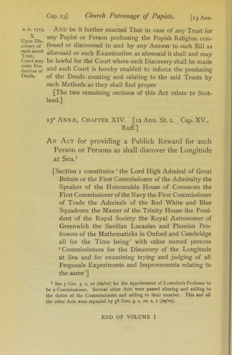 A.D. 1713. X. Upon Dis- covery of such secret Trust, Court may order Pro- duction of Deeds. Cap. 13] Church Patronage of Papists. [i 3 Ann. And be it further enacted That in case of any Trust for any Papist or Person professing the Popish Religion con- fessed or discovered in and by any Answer to such Bill as aforesaid or such Examination as aforesaid it shall and may be lawful for the Court where such Discovery shall be made and such Court is hereby enabled to inforce the producing of the Deeds creating and relating to the said Trusts by such Methods as they shall find proper [The two remaining sections of this Act relate to Scot- land.] 13° Ann.®, Chapter XIV. [13 Ann. St. 2. Cap. XV., Ruff.] An Act for providing a Publick Reward for such Person or Persons as shall discover the Longitude at Sea.* [Section i constitutes ‘ the Lord High Admiral of Great Britain or the First Commissioner of the Admiralty the Speaker of the Honourable House of Commons the First Commissioner of the Navy the First Commissioner of Trade the Admirals of the Red White and Blue Squadrons the Master of the Trinity House the Presi- dent of the Royal Society the Royal Astronomer of Greenwich the Savilian Lucasian and Plumian Pro- fessors of the Mathematicks in Oxford and Cambridge all for the Time being ’ with other named persons ‘ Commissioners for the Discovery of the Longitude at Sea and for examining trying and judging of all Proposals Experiments and Improvements relating to the same ’] * See 5 Geo. 3. c. ao {infra) for the appointment of Lowndes’s Professor to be a Commissioner. Several other Acts were passed altering and adding to the duties of the Commissioners and adding to their number. This and all the other Acts were repealed by 58 Geo. 3. c. ao. s. i {infra). END OF VOLUME I