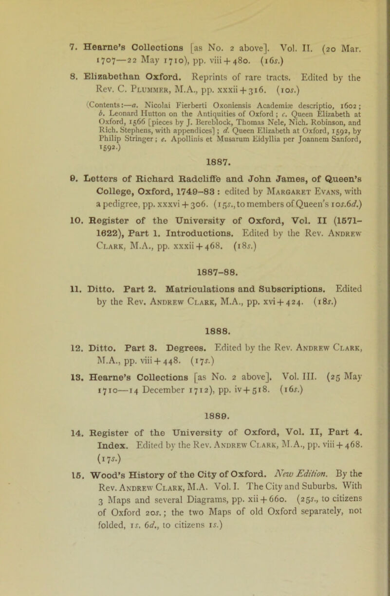 7. Hearne’s Collections [as No. 2 above]. Vol. II. (20 Mar. 1707—22 May 1710), pp. viii + 480. {i6s.) 8. Elizabethan Oxford. Reprints of rare tracts. Edited by the Rev. C. Plummer, M.A., pp. xxxii + 316. (lor.) (Contents:—a. Nicolai Fierberti Oxoniensis Academte descriptio, 1602; d, Leonard Hutton on the Antiquities of Oxford ; c. Queen Elizabeth at Oxford, 1566 [pieces by J. Bereblock, Thomas Nele, Nich. Robinson, and Rich. Stephens, with appendices] ; d. Queen Elizabeth at Oxford, 1592, by Philip Stringer; e. Apollinis et Musarum Eidyllia per Joannem Sanford, 159*-) 1887. 0. Letters of Richard Radclifie and John James, of Queen’s College, Oxford, 1749-83 : edited by Margaret Evans, with .a pedigree, pp. xxxvi+ 306. (i5r., to members of Queen’s ios.6d.) 10. Register of the University of Oxford, Vol. II (1671- 1622), Part 1. Introductions. Edited by the Rev. Andrew Clark, M.A., pp. xxxii + 468. (i8j.) 1887-88. 11. Ditto. Part 2. Matriculations and Subscriptions. Edited by the Rev. Andrew Clark, M.A., pp. xvi + 424. (i8j.) 1888. 12. Ditto. Part 3. Degrees. Edited by the Rev. Andrew Clark, M.A., pp. viii +448. (17J.) 18. Hearne’s Collections [as No. 2 above]. Vol. III. (25 May 1710—14 December 1712), pp. iv+518. (i6j.) 1889. 14. Register of the University of Oxford, Vol. II, Part 4. Index. Edited by the Rev. .Andrew Clark, M. A., pp. viii + 468. (17J.) 16. Wood’s History of the City of Oxford. New EdUion. By the Rev. Andrew Clark, M.A. Vol. I. The City and Suburbs. With 3 Maps and several Diagrams, pp. xii + 660. (25J., to citizens of Oxford 20J.; the two Maps of old Oxford separately, not folded, IS, 6d., to citizens li.)