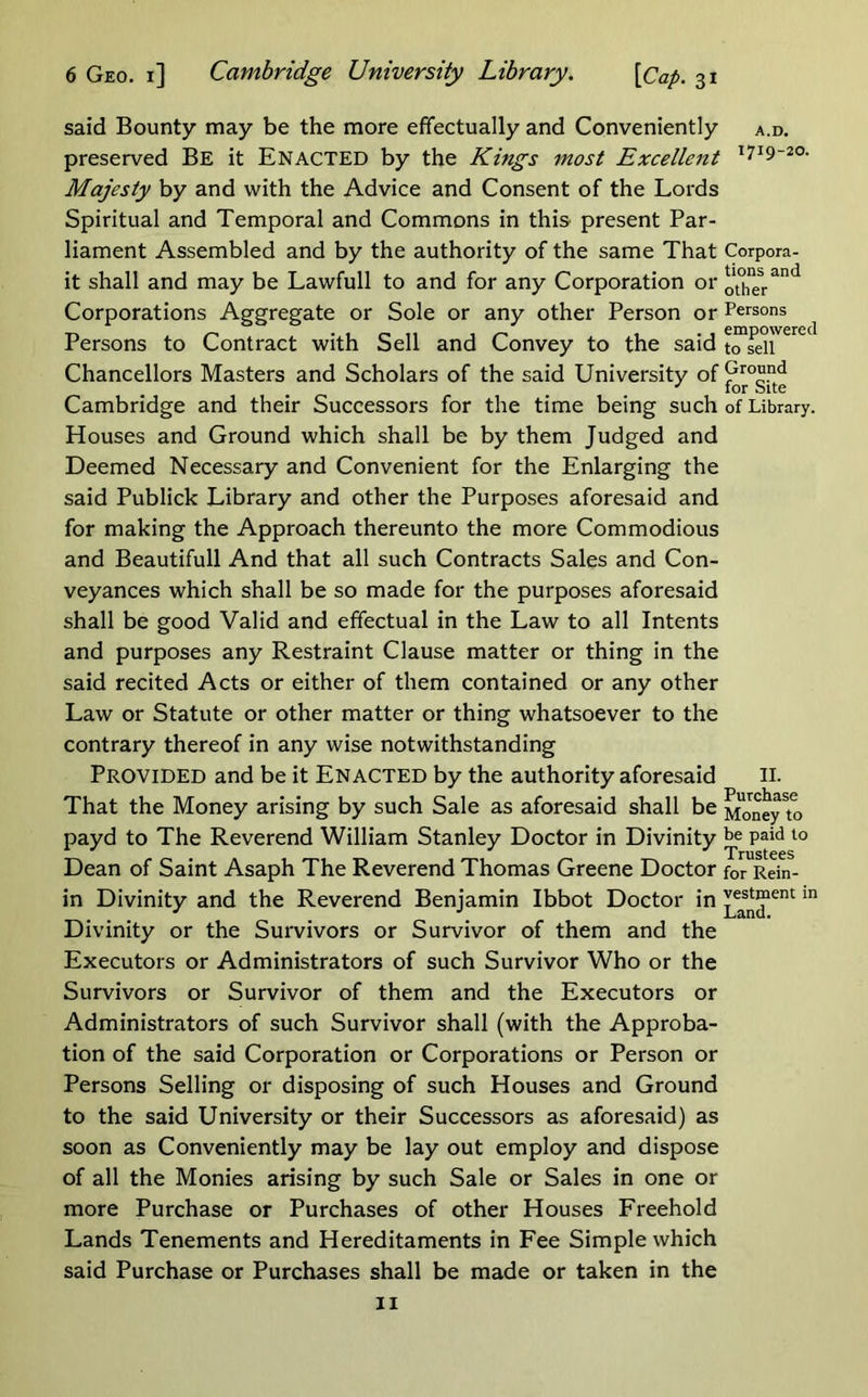 said Bounty may be the more effectually and Conveniently a.d. preserved Be it Enacted by the Kings most Excellent ^719-20- Majesty by and with the Advice and Consent of the Lords Spiritual and Temporal and Commons in this present Par- liament Assembled and by the authority of the same That Corpora- it shall and may be Lawfull to and for any Corporation or Corporations Aggregate or Sole or any other Person or Persons Persons to Contract with Sell and Convey to the said Chancellors Masters and Scholars of the said University of Cambridge and their Successors for the time being such of Library. Houses and Ground which shall be by them Judged and Deemed Necessary and Convenient for the Enlarging the said Publick Library and other the Purposes aforesaid and for making the Approach thereunto the more Commodious and Beautifull And that all such Contracts Sales and Con- veyances which shall be so made for the purposes aforesaid shall be good Valid and effectual in the Law to all Intents and purposes any Restraint Clause matter or thing in the said recited Acts or either of them contained or any other Law or Statute or other matter or thing whatsoever to the contrary thereof in any wise notwithstanding Provided and be it Enacted by the authority aforesaid ii- That the Money arising by such Sale as aforesaid shall be ^JneyTo payd to The Reverend William Stanley Doctor in Divinity paid to Dean of Saint Asaph The Reverend Thomas Greene Doctor for Rein- in Divinity and the Reverend Benjamin Ibbot Doctor in Divinity or the Survivors or Survivor of them and the Executors or Administrators of such Survivor Who or the Survivors or Survivor of them and the Executors or Administrators of such Survivor shall (with the Approba- tion of the said Corporation or Corporations or Person or Persons Selling or disposing of such Houses and Ground to the said University or their Successors as aforesaid) as soon as Conveniently may be lay out employ and dispose of all the Monies arising by such Sale or Sales in one or more Purchase or Purchases of other Houses Freehold Lands Tenements and Hereditaments in Fee Simple which said Purchase or Purchases shall be made or taken in the