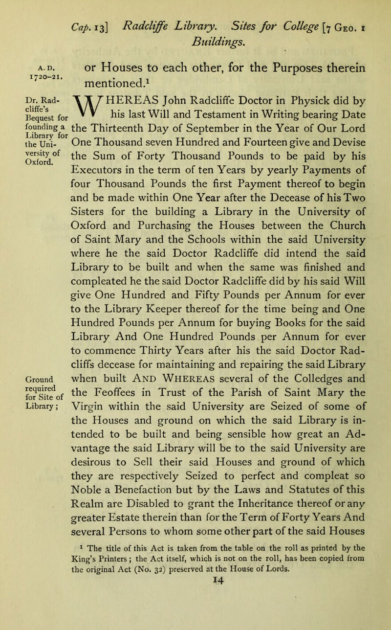 1720-21. Dr. Rad- cliffe’s Bequest for founding a Library for the Uni- versity of Oxford. Ground required for Site of Library; Cap. 13] Radcliffe Library. Sites for College [>j Geo. i Buildings. mentioned.^ WHEREAS John Radcliffe Doctor in Physick did by his last Will and Testament in Writing bearing Date the Thirteenth Day of September in the Year of Our Lord One Thousand seven Hundred and Fourteen give and Devise the Sum of Forty Thousand Pounds to be paid by his Executors in the term of ten Years by yearly Payments of four Thousand Pounds the first Payment thereof to begin and be made within One Year after the Decease of his Two Sisters for the building a Library in the University of Oxford and Purchasing the Houses between the Church of Saint Mary and the Schools within the said University where he the said Doctor Radcliffe did intend the said Library to be built and when the same was finished and compleated he the said Doctor Radcliffe did by his said Will give One Hundred and Fifty Pounds per Annum for ever to the Library Keeper thereof for the time being and One Hundred Pounds per Annum for buying Books for the said Library And One Hundred Pounds per Annum for ever to commence Thirty Years after his the said Doctor Rad- cliffs decease for maintaining and repairing the said Library when built And Whereas several of the Colledges and the Feoffees in Trust of the Parish of Saint Mary the Virgin within the said University are Seized of some of the Houses and ground on which the said Library is in- tended to be built and being sensible how great an Ad- vantage the said Library will be to the said University are desirous to Sell their said Houses and ground of which they are respectively Seized to perfect and compleat so Noble a Benefaction but by the Laws and Statutes of this Realm are Disabled to grant the Inheritance thereof or any greater Estate therein than for the Term of Forty Years And several Persons to whom some other part of the said Houses ^ The title of this Act is taken from the table on the roll as printed by the King’s Printers ; the Act itself, which is not on the roll, has been copied from the original Act (No. 32) preserved at the House of Lords.