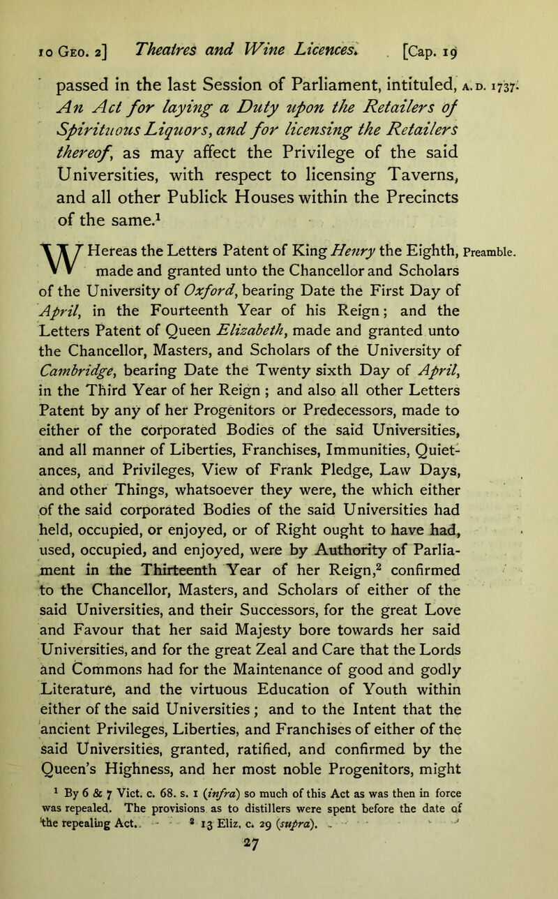 passed in the last Session of Parliament, intituled, a.d. 1737 An Act for laying a Duty upon the Retailers of SpirituOtis Liquors, and for licensing the Retailers thereof, as may affect the Privilege of the said Universities, with respect to licensing Taverns, and all other Publick Houses within the Precincts of the same.^ WHereas the Letters Patent of K.\ng Hettry the Eighth, Preamble. made and granted unto the Chancellor and Scholars of the University of Oxford, bearing Date the First Day of April, in the Fourteenth Year of his Reign; and the Letters Patent of Queen Elizabeth, made and granted unto the Chancellor, Masters, and Scholars of the University of Cambridge, bearing Date the Twenty sixth Day of April, in the Third Year of her Reign ; and also all other Letters Patent by any of her Progenitors or Predecessors, made to either of the corporated Bodies of the said Universities, and all mannet of Liberties, Franchises, Immunities, Quiet- ances, and Privileges, View of Frank Pledge, Law Days, and other Things, whatsoever they were, the which either of the said corporated Bodies of the said U niversities had held, occupied, or enjoyed, or of Right ought to have had, used, occupied, and enjoyed, were by Authority of Parlia- ment in the Thirteenth Year of her Reignconfirmed to the Chancellor, Masters, and Scholars of either of the said Universities, and their Successors, for the great Love and Favour that her said Majesty bore towards her said Universities, and for the great Zeal and Care that the Lords and Commons had for the Maintenance of good and godly Literature, and the virtuous Education of Youth within either of the said Universities; and to the Intent that the ancient Privileges, Liberties, and Franchises of either of the said Universities, granted, ratified, and confirmed by the Queen’s Highness, and her most noble Progenitors, might 1 By 6 & 7 Vict. c. 68. s. i {infra) so much of this Act as was then in force was repealed. The provisions as to distillers were spent before the date of ‘the repealing Act.- * 13 Eliz. c. 29 (jw/ra). - ■ ^ '