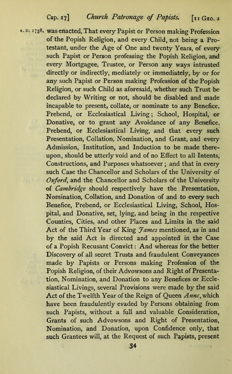 A. D. 1738. was enacted, That every Papist or Person making Profession of the Popish Religion, and every Child, not being a Pro- testant, under the Age of One and twenty Years, of every such Papist or Person professing the Popish Religion, and every Mortgagee, Trustee, or Person any ways intrusted directly or indirectly, mediately or immediately, by or for any such Papist or Person making Profession of the Popish Religion, or such Child as aforesaid, whether such Trust be declared by Writing or not, should be disabled and made incapable to present, collate, or nominate to any Benefice, Prebend, or Ecclesiastical Living; School, Hospital, or Donative, or to grant any Avoidance of any Benefice, Prebend, or Ecclesiastical Living, and that every such Presentation, Collation, Nomination, and Grant, and every Admission, Institution, and Induction to be made there- upon, should be utterly void and of no Effect to all Intents, Constructions, and Purposes whatsoever ; and that in every such Case the Chancellor and Scholars of the University of Oxford^ and the Chancellor and Scholars of the University of Cambridge should respectively have the Presentation, Nomination, Collation, and Donation of and to every such Benefice, Prebend, or Ecclesiastical Living, School, Hos- pital, and Donative, set, lying, and being in the respective Counties, Cities, and other Places and Limits in the said Act of the Third Year of King James mentioned, as in and by the said Act is directed and appointed in the Case of a Popish Recusant Convict: And whereas for the better Discovery of all secret Trusts and fraudulent Conveyances made by Papists or Persons making Profession of the Popish Religion, of their Advowsons and Right of Presenta- tion, Nomination, and Donation to any Benefices or Eccle- siastical Livings, several Provisions were made by the said Act of the Twelfth Year of the Reign of Queen Anne^ which have been fraudulently evaded by Persons obtaining from such Papists, without a full and valuable Consideration, Grants of such Advowsons and Right of Presentation, Nomination, and Donation, upon Confidence only, that such Grantees will, at the Request of such Papists, present