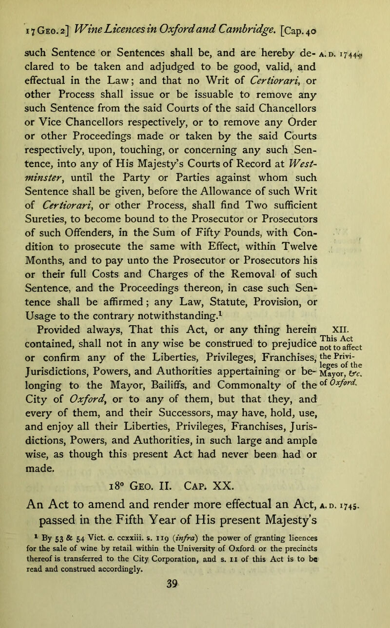 such Sentence or Sentences shall be, and are hereby de- clared to be taken and adjudged to be good, valid, and effectual in the Law; and that no Writ of Certiorari, or other Process shall issue or be issuable to remove any such Sentence from the said Courts of the said Chancellors or Vice Chancellors respectively, or to remove any Order or other Proceedings made or taken by the said Courts respectively, upon, touching, or concerning any such Sen- tence, into any of His Majesty’s Courts of Record at West- minster, until the Party or Parties against whom such Sentence shall be given, before the Allowance of such Writ of Certiorari, or other Process, shall find Two sufficient Sureties, to become bound to the Prosecutor or Prosecutors of such Offenders, in the Sum of Fifty Pounds, with Con- dition to prosecute the same with Effect, within Twelve Months, and to pay unto the Prosecutor or Prosecutors his or their full Costs and Charges of the Removal of such Sentence, and the Proceedings thereon, in case such Sen- tence shall be affirmed; any Law, Statute, Provision, or Usage to the contrary notwithstanding.^ Provided always. That this Act, or any thing herein contained, shall not in any wise be construed to prejudice or confirm any of the Liberties, Privileges, Franchises, Jurisdictions, Powers, and Authorities appertaining or be- longing to the Mayor, Bailiffs, and Commonalty of the City of Oxford, or to any of them, but that they, and every of them, and their Successors, may have, hold, use, and enjoy all their Liberties, Privileges, Franchises, Juris- dictions, Powers, and Authorities, in such large and ample wise, as though this present Act had never been had or made. i8» Geo. II. Cap. XX. An Act to amend and render more effectual an Act, passed in the Fifth Year of His present Majesty’s ^ By 53 & 54 Viet. c. ccxxiii. s. 119 {infra) the power of granting licences for the sale of wine by retail within the University of Oxford or the precincts thereof is transferred to the City Corporation, and s. 11 of this Act is to be read and construed accordingly. A. D. 1744;^ XII. This Act not to affect the Privi- leges of the Mayor, tfc, of Oxford. A.D. 1745.