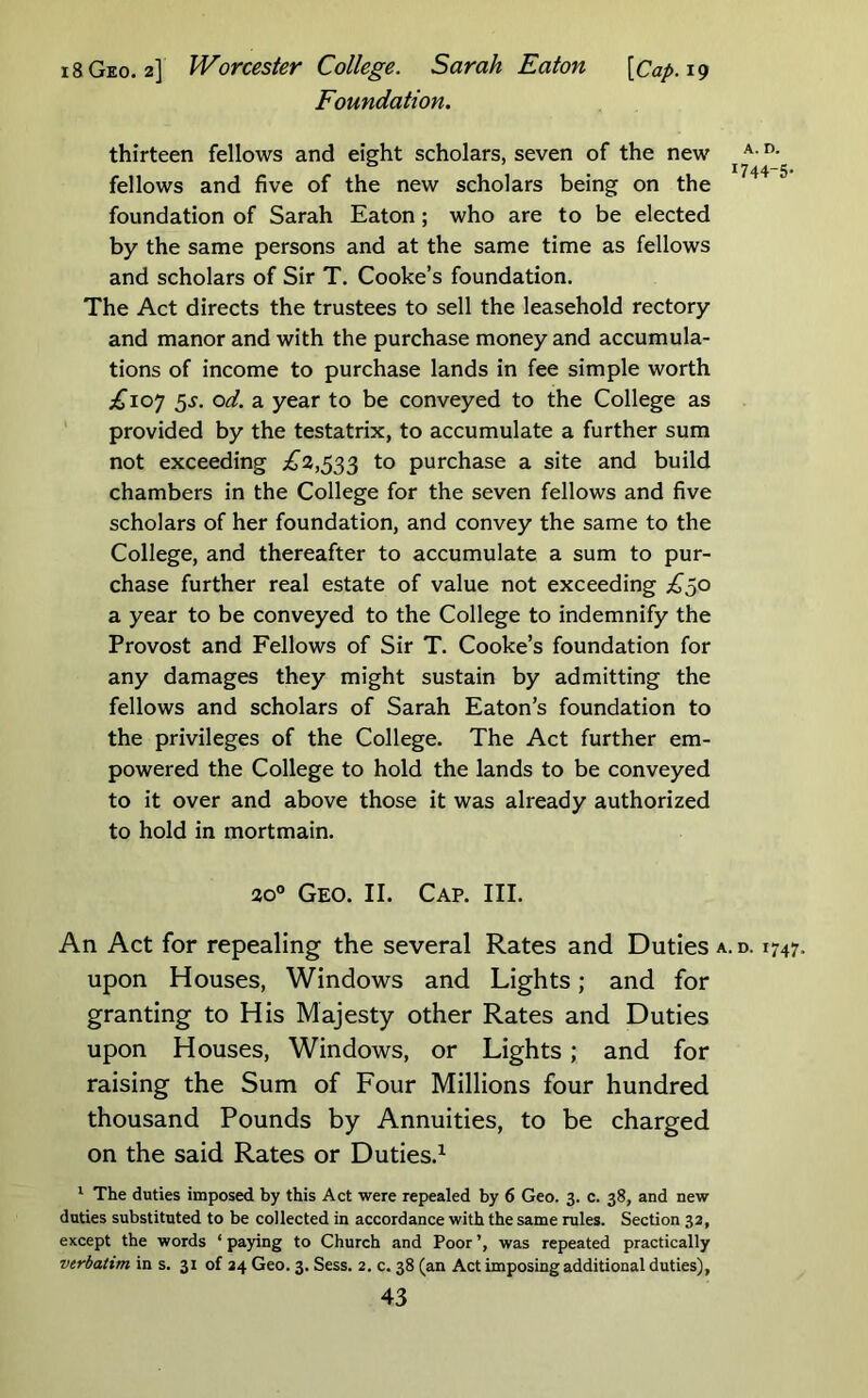 18 Geo. 2] Worcester College. Sarah Eaton [Cap. 19 Foundation. thirteen fellows and eight scholars, seven of the new ° I744“5* fellows and five of the new scholars being on the foundation of Sarah Eaton; who are to be elected by the same persons and at the same time as fellows and scholars of Sir T. Cooke’s foundation. The Act directs the trustees to sell the leasehold rectory and manor and with the purchase money and accumula- tions of income to purchase lands in fee simple worth ;^'io7 5^. od. a year to be conveyed to the College as provided by the testatrix, to accumulate a further sum not exceeding £2,^^^ to purchase a site and build chambers in the College for the seven fellows and five scholars of her foundation, and convey the same to the College, and thereafter to accumulate a sum to pur- chase further real estate of value not exceeding £qO a year to be conveyed to the College to indemnify the Provost and Fellows of Sir T. Cooke’s foundation for any damages they might sustain by admitting the fellows and scholars of Sarah Eaton’s foundation to the privileges of the College. The Act further em- powered the College to hold the lands to be conveyed to it over and above those it was already authorized to hold in mortmain. ao° Geo. II. Cap. III. An Act for repealing the several Rates and Duties a.d. 1747. upon Houses, Windows and Lights; and for granting to His Majesty other Rates and Duties upon Houses, Windows, or Lights; and for raising the Sum of Four Millions four hundred thousand Pounds by Annuities, to be charged on the said Rates or Duties.^ ‘ The duties imposed by this Act were repealed by 6 Geo. 3. c. 38, and new duties substituted to be collected in accordance with the same rules. Section 32, except the words ‘ paying to Church and Poor ’, was repeated practically verbatim in s. 31 of 24 Geo. 3. Sess. 2, c. 38 (an Act imposing additional duties),