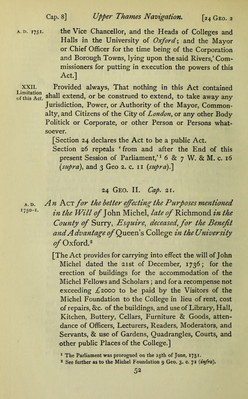 upper Thames Navigation. [24 Geo. 2 Cap. 8] A. D. 1751. the Vice Chancellor, and the Heads of Colleges and Halls in the University of Oxford-., and the Mayor or Chief Officer for the time being of the Corporation and Borough Towns, lying upon the said Rivers,’ Com- missioners for putting in execution the powers of this Act.] XXII. Provided always, That nothing in this Act contained of Act. extend, or be construed to extend, to take away any Jurisdiction, Power, or Authority of the Mayor, Common- alty, and Citizens of the City of London, or any other Body Politick or Corporate, or other Person or Persons what- soever. [Section 24 declares the Act to be a public Act. Section 26 repeals ‘ from and after the End of this present Session of Parliament,’ ^ 6 & 7 W. & M. c. 16 {supra), and 3 Geo 2. c. ii {suprd)^ 24 Geo. II. Cap. 21. A. D. An Act for the better effecting the Purposes mentioned ' in the Will of John Michel, late of Richmond in the County of Surry, Esquire, deceased, for the Benefit and Advantage ^Queen’s College in the University ^ Oxford.^ [The Act provides for carrying into effect the will of John Michel dated the 21st of December, 1736; for the erection of buildings for the accommodation of the Michel Fellows and Scholars ; and fora recompense not exceeding ;^2000 to be paid by the Visitors of the Michel Foundation to the College in lieu of rent, cost of repairs, &c. of the buildings, and use of Library, Hall, Kitchen, Buttery, Cellars, Furniture & Goods, atten- dance of Officers, Lecturers, Readers, Moderators, and Servants, & use of Gardens, Quadrangles, Courts, and other public Places of the College.] * The Parliament was prorogued on the 25th of June, 1751. * See further as to the Michel Foundation 9 Geo. 3. c. 72 {infra). 5a