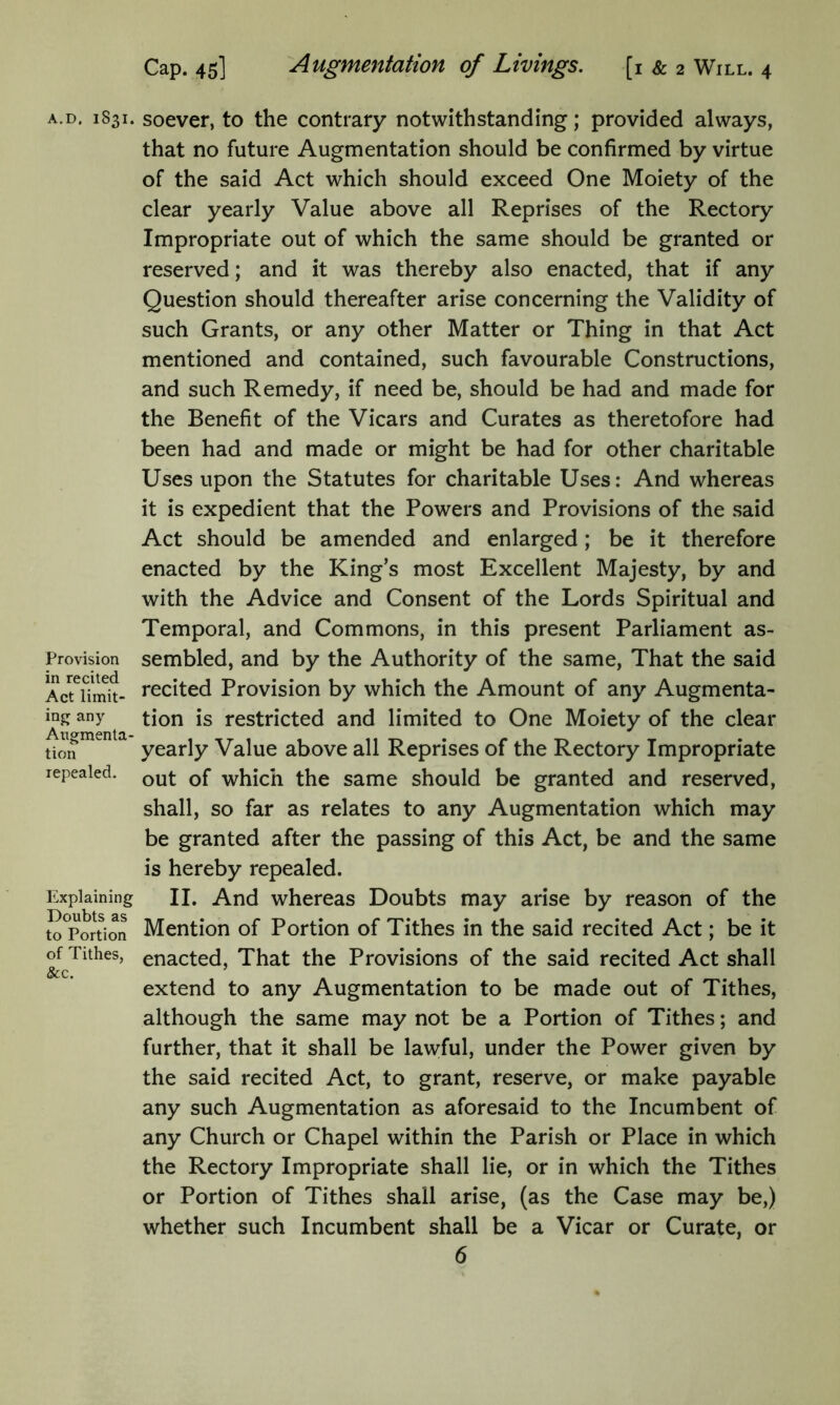 A.D. 1831. Provision in recited Act limit- ing; any Augmenta tion repealed. Explaining Doubts as to Portion of Tithes, &c. soever, to the contrary notwithstanding; provided always, that no future Augmentation should be confirmed by virtue of the said Act which should exceed One Moiety of the clear yearly Value above all Reprises of the Rectory Impropriate out of which the same should be granted or reserved; and it was thereby also enacted, that if any Question should thereafter arise concerning the Validity of such Grants, or any other Matter or Thing in that Act mentioned and contained, such favourable Constructions, and such Remedy, if need be, should be had and made for the Benefit of the Vicars and Curates as theretofore had been had and made or might be had for other charitable Uses upon the Statutes for charitable Uses: And whereas it is expedient that the Powers and Provisions of the said Act should be amended and enlarged; be it therefore enacted by the King’s most Excellent Majesty, by and with the Advice and Consent of the Lords Spiritual and Temporal, and Commons, in this present Parliament as- sembled, and by the Authority of the same, That the said recited Provision by which the Amount of any Augmenta- tion is restricted and limited to One Moiety of the clear yearly Value above all Reprises of the Rectory Impropriate out of which the same should be granted and reserved, shall, so far as relates to any Augmentation which may be granted after the passing of this Act, be and the same is hereby repealed. II. And whereas Doubts may arise by reason of the Mention of Portion of Tithes in the said recited Act; be it enacted, That the Provisions of the said recited Act shall extend to any Augmentation to be made out of Tithes, although the same may not be a Portion of Tithes; and further, that it shall be lawful, under the Power given by the said recited Act, to grant, reserve, or make payable any such Augmentation as aforesaid to the Incumbent of any Church or Chapel within the Parish or Place in which the Rectory Impropriate shall lie, or in which the Tithes or Portion of Tithes shall arise, (as the Case may be,) whether such Incumbent shall be a Vicar or Curate, or