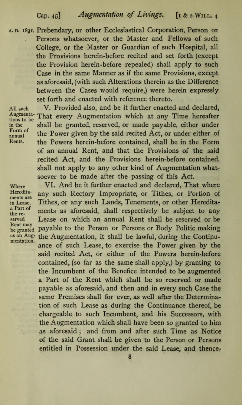 A. D. 1831. Prebendary, or other Ecclesiastical Corporation, Person or Persons whatsoever, or the Master and Fellows of such College, or the Master or Guardian of such Hospital, all the Provisions herein-before recited and set forth (except the Provision herein-before repealed) shall apply to such Case in the same Manner as if the same Provisions, except as aforesaid, (with such Alterations therein as the Difference between the Cases would require,) were herein expressly set forth and enacted with reference thereto. All such V. Provided also, and be it further enacted and declared, tioS^o^bV every Augmentation which at any Time hereafter in the shall be granted, reserved, or made payable, either under f the Power given by the said recited Act, or under either of Kents. the Powers herein-before contained, shall be in the Form of an annual Rent, and that the Provisions of the said recited Act, and the Provisions herein-before contained, shall not apply to any other kind of Augmentation what- soever to be made after the passing of this Act. Where VI. And be it further enacted and declared, That where mStsare Rectory Impropriate, or Tithes, or Portion of in Lease, Tithes, or any such Lands, Tenements, or other Heredita- ments as aforesaid, shall respectively be subject to any served Lease on which an annual Rent shall be reserved or be be grated payable to the Person or Persons or Body Politic making as an Aug^ Augmentation, it shall be lawful, during the Continu- mentation. ° , i ance of such Lease, to exercise the Power given by the said recited Act, or either of the Powers herein-before contained, (so far as the same shall apply,) by granting to the Incumbent of the Benefice intended to be augmented a Part of the Rent which shall be so reserved or made payable as aforesaid, and then and in every such Case the same Premises shall for ever, as well after the‘Determina- tion of such Lease as during the Continuance thereof, be chargeable to such Incumbent, and his Successors, with the Augmentation which shall have been so granted to him as aforesaid; and from and after such Time as Notice of the said Grant shall be given to the Person or Persons entitled in Possession under the said Lease, and thenccr