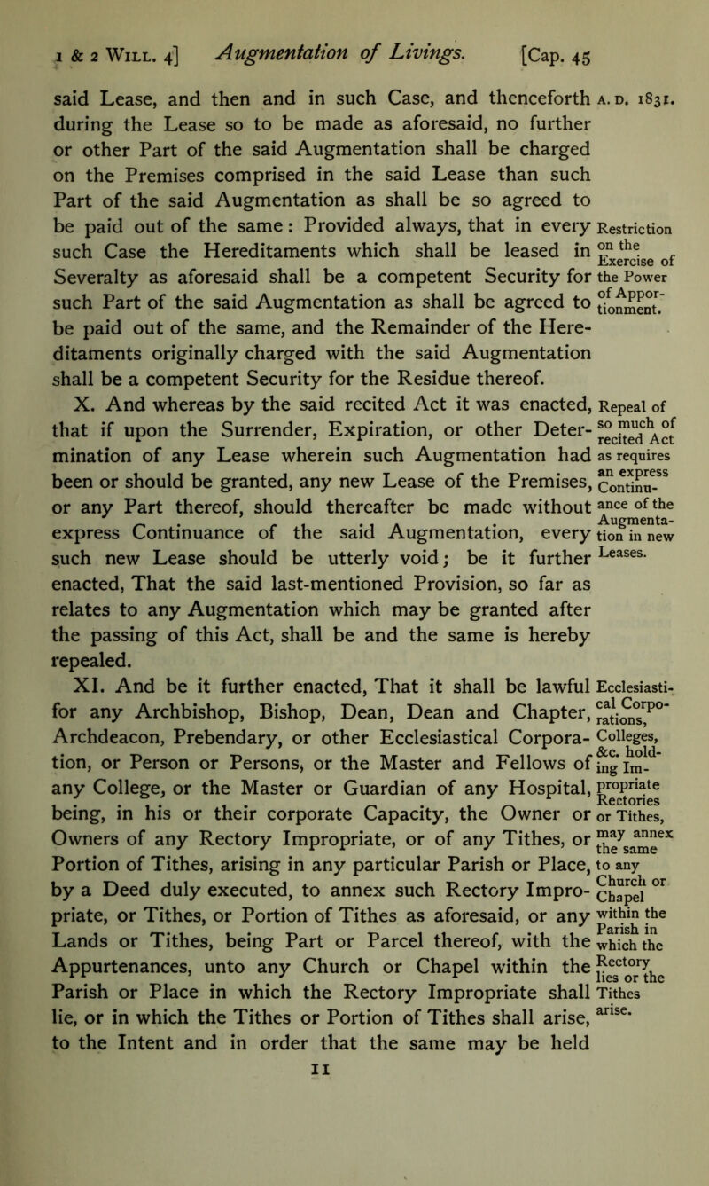 said Lease, and then and in such Case, and thenceforth during the Lease so to be made as aforesaid, no further or other Part of the said Augmentation shall be charged on the Premises comprised in the said Lease than such Part of the said Augmentation as shall be so agreed to be paid out of the same: Provided always, that in every such Case the Hereditaments which shall be leased in Severalty as aforesaid shall be a competent Security for such Part of the said Augmentation as shall be agreed to be paid out of the same, and the Remainder of the Here- ditaments originally charged with the said Augmentation shall be a competent Security for the Residue thereof. X. And whereas by the said recited Act it was enacted, that if upon the Surrender, Expiration, or other Deter- mination of any Lease wherein such Augmentation had been or should be granted, any new Lease of the Premises, or any Part thereof, should thereafter be made without express Continuance of the said Augmentation, every such new Lease should be utterly void; be it further enacted. That the said last-mentioned Provision, so far as relates to any Augmentation which may be granted after the passing of this Act, shall be and the same is hereby repealed. XI. And be it further enacted. That it shall be lawful for any Archbishop, Bishop, Dean, Dean and Chapter, Archdeacon, Prebendary, or other Ecclesiastical Corpora- tion, or Person or PersonSj or the Master and Fellows of any College, or the Master or Guardian of any Hospital, being, in his or their corporate Capacity, the Owner or Owners of any Rectory Impropriate, or of any Tithes, or Portion of Tithes, arising in any particular Parish or Place, by a Deed duly executed, to annex such Rectory Impro- priate, or Tithes, or Portion of Tithes as aforesaid, or any Lands or Tithes, being Part or Parcel thereof, with the Appurtenances, unto any Church or Chapel within the Parish or Place in which the Rectory Impropriate shall lie, or in which the Tithes or Portion of Tithes shall arise, to the Intent and in order that the same may be held II A. D. 1831. Restriction on the Exercise of the Power of Appor- tionment. Repeal of so much of recited Act as requires an express Continu- ance of the Augmenta- tion in new Leases. Ecclesiasti- cal Corpo- rations, Colleges, &c. hold- ing Im- propriate Rectories or Tithes, may annex the same to any Church or Chapel within the Parish in which the Rectory lies or the Tithes arise.