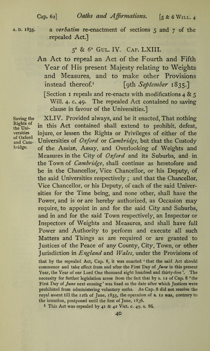 Saving the Rights of the Uni- versities of Oxford and Cam- bridge. Cap. 62] Oaths and Affirmations, [5 & 6 Will. 4 repealed Act.] 5° & 6° Gul. IV. Cap. LXIII. An Act to repeal an Act of the Fourth and Fifth Year of His present Majesty relating to Weights and Measures, and to make other Provisions instead thereof.^ ' [9th September 1835.] [Section i repeals and re-enacts with modifications 4 & 5 Will. 4. c. 49. The repealed Act contained no saving clause in favour of the Universities.] XLIV. Provided always, and be it enacted, That nothing in this Act contained shall extend to prohibit, defeat, injure, or lessen the Rights or Privileges of either of the Universities of Oxford or Cambridge^ but that the Custody of the Assize, Assay, and Overlooking of Weights and Measures in the City of Oxford and its Suburbs, and in the Town of Cambridge^ shall continue as heretofore and be in the Chancellor, Vice Chancellor, or his Deputy, of the said Universities respectively ; and that the Chancellor, Vice Chancellor, or his Deputy, of each of the said Univer- sities for the Time being, and none other, shall have the Power, and is or are hereby authorized, as Occasion may require, to appoint in and for the said City and Suburbs, and in and for the said Town respectively, an Inspector or Inspectors of Weights and Measures, and shall have full Power and Authority to perform and execute all such Matters and Things as are required or are granted to Justices of the Peace of any County, City, Town, or other Jurisdiction in England and Walesy under the Provisions of that by the repealed Act, Cap. 8, it was enacted ‘ that the said Act should commence and take effect from and after the First Day of June in this present Year, the Year of our Lord One thousand eight hundred and thirty-five *. The necessity for further legislation arose from the fact that by s. i a of Cap. 8 * the First Day of June next ensuing’ was fixed as the date after which Justices were prohibited from administering voluntary oaths. As Cap. 8 did not receive the royal assent till the lath of June, 1835, the operation of s. 12 was, contrary to the intention, postponed until the first of June, 1836. * This Act was repealed by 41 & 42 Viet. c. 49. s. 86.