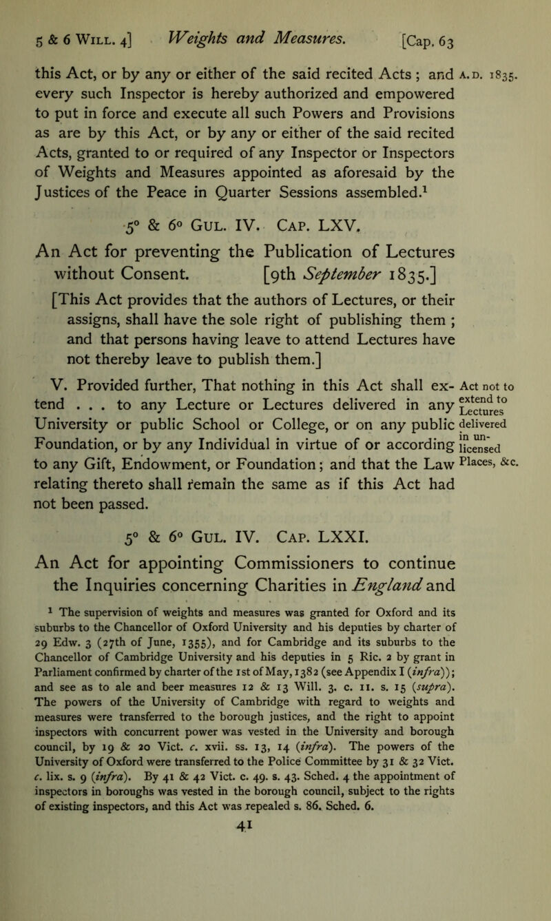 this Act, or by any or either of the said recited Acts ; and a.d. 1835. every such Inspector is hereby authorized and empowered to put in force and execute all such Powers and Provisions as are by this Act, or by any or either of the said recited Acts, granted to or required of any Inspector or Inspectors of Weights and Measures appointed as aforesaid by the J ustices of the Peace in Quarter Sessions assembled.^ •5° & 60 GuL. IV. Cap. LXV. An Act for preventing the Publication of Lectures without Consent. [9th September 1835.] [This Act provides that the authors of Lectures, or their assigns, shall have the sole right of publishing them ; and that persons having leave to attend Lectures have not thereby leave to publish them.] V. Provided further. That nothing in this Act shall ex- Act not to tend ... to any Lecture or Lectures delivered in any Lectures^ University or public School or College, or on any public delivered Foundation, or by any Individual in virtue of or according Hedged to any Gift, Endowment, or Foundation; and that the Law Places, &c. relating thereto shall remain the same as if this Act had not been passed. & 6° GuL. IV. Cap. LXXI. An Act for appointing Commissioners to continue the Inquiries concerning Charities m England ^ The supervision of weights and measures was granted for Oxford and its suburbs to the Chancellor of Oxford University and his deputies by charter of 29 Edw. 3 (27th of June, 1355), and for Cambridge and its suburbs to the Chancellor of Cambridge University and his deputies in 5 Ric. 2 by grant in Parliament confirmed by charter of the ist of May, 1382 (see Appendix I {infra)'); and see as to ale and beer measures 12 & 13 Will. 3, c. ii. s. 15 {supra). The powers of the University of Cambridge with regard to weights and measures were transferred to the borough justices, and the right to appoint inspectors with concurrent power was vested in the University and borough council, by 19 & 20 Viet. c. xvii. ss. 13, 14 {infra). The powers of the University of Oxford were transferred to the Police Committee by 31 & 32 Viet. c. lix. s. 9 {infra). By 41 & 42 Viet. c. 49. s. 43. Sehed. 4 the appointment of inspectors in boroughs was vested in the borough eouncil, subject to the rights of existing inspectors, and this Act was repealed s. 86. Sched. 6.