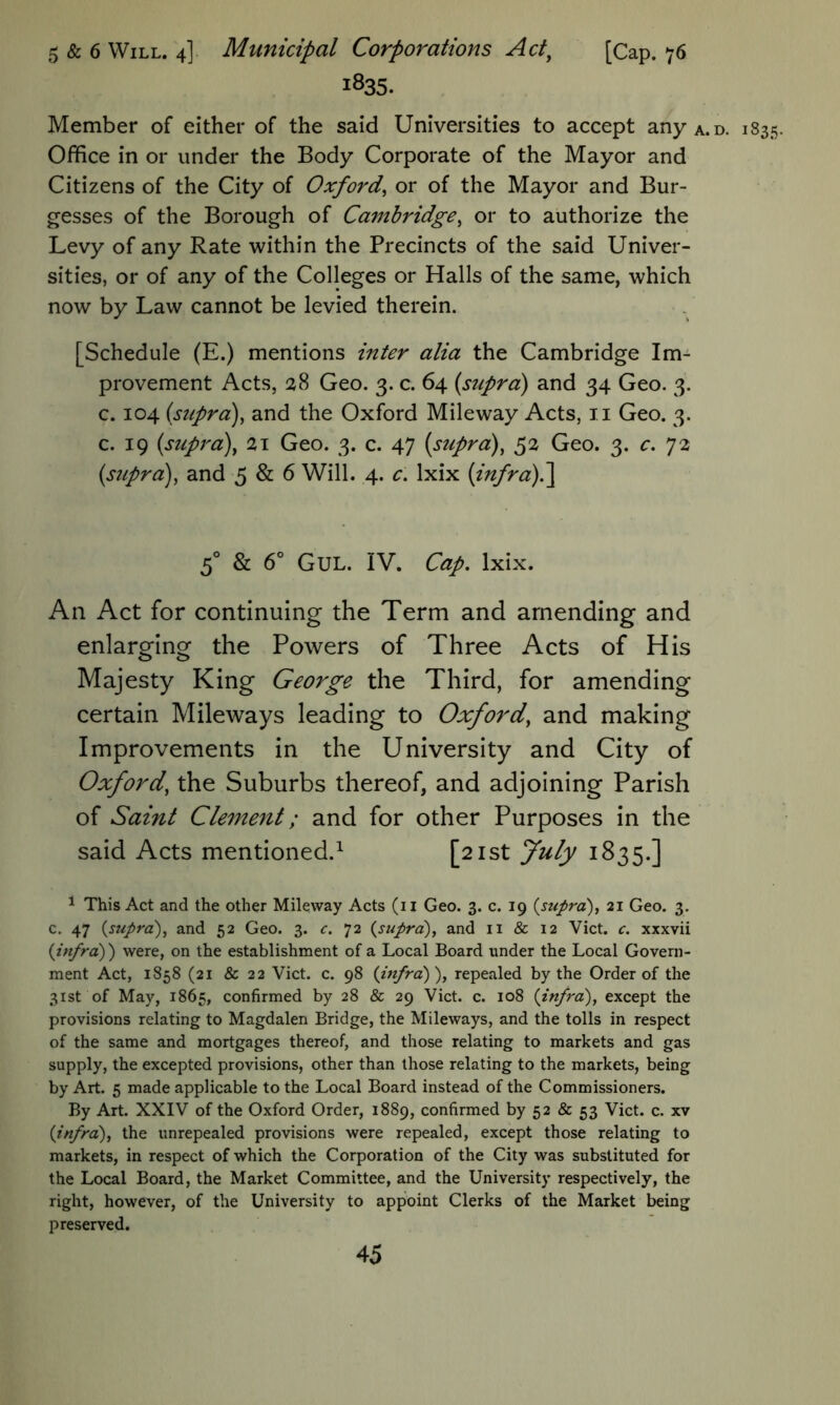 5 & 6 Will. 4] Municipal Corporations Act^ [Cap. 76 1S35. Member of either of the said Universities to accept any a.d. 1835. Office in or under the Body Corporate of the Mayor and Citizens of the City of Oxford^ or of the Mayor and Bur- gesses of the Borough of Cambridge^ or to authorize the Levy of any Rate within the Precincts of the said Univer- sities, or of any of the Colleges or Halls of the same, which now by Law cannot be levied therein. [Schedule (E.) mentions inter alia the Cambridge Im- provement Acts, 28 Geo. 3. c. 64 (supra) and 34 Geo. 3. c. 104 (suprd)^ and the Oxford Mileway Acts, ii Geo. 3. c. 19 (supra)^ 21 Geo. 3. c. 47 (supra), 52 Geo. 3. c. 72 (supra), and 5 & 6 Will. 4. c. Ixix (infra)^ 5'’ & 6° GUL. IV. Cap, Ixix. An Act for continuing the Term and amending and enlarging the Powers of Three Acts of His Majesty King George the Third, for amending certain Mileways leading to Oxford, and making Improvements in the University and City of Oxford, the Suburbs thereof, and adjoining Parish of Saint Clement; and for other Purposes in the said Acts mentioned.^ [21st July 1835.] ^ This Act and the other Mileway Acts (ii Geo. 3. c. 19 {supra), 21 Geo. 3. c. 47 {supra), and 52 Geo. 3. c. 72 {supra), and ii & 12 Viet. c. xxxvii {infra)) were, on the establishment of a Local Board under the Local Govern- ment Act, 1858 (21 & 22 Viet. c. 98 {infra)), repealed by the Order of the 31st of May, 1865, confirmed by 28 & 29 Viet. c. 108 {infra), except the provisions relating to Magdalen Bridge, the Mileways, and the tolls in respect of the same and mortgages thereof, and those relating to markets and gas supply, the excepted provisions, other than those relating to the markets, being by Art. 5 made applicable to the Local Board instead of the Commissioners. By Art. XXIV of the Oxford Order, 1889, confirmed by 52 & 53 Viet. c. xv {infra), the unrepealed provisions were repealed, except those relating to markets, in respect of which the Corporation of the City was substituted for the Local Board, the Market Committee, and the University respectively, the right, however, of the University to appoint Clerks of the Market being preserved.