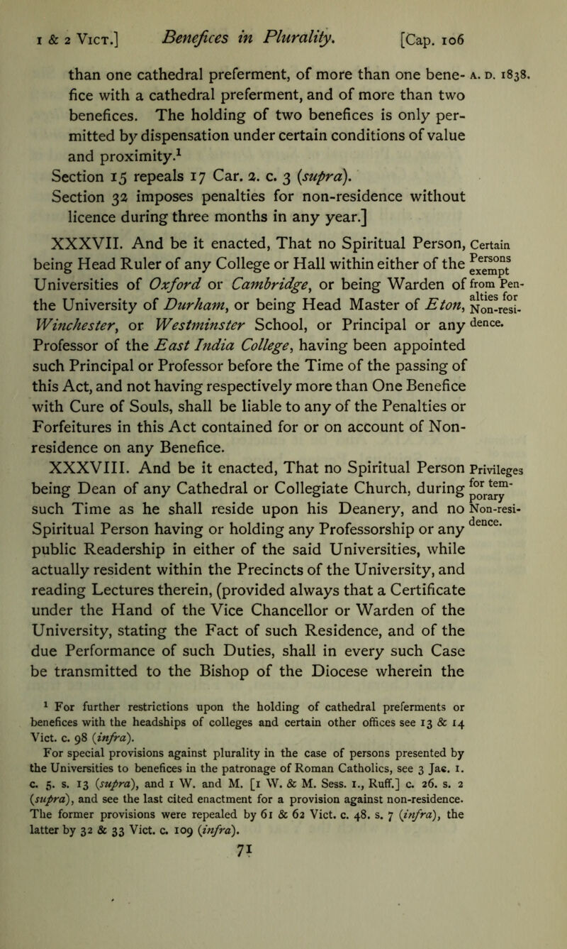 I & 2 VicT.] Benefices in Plurality, [Cap. io6 than one cathedral preferment, of more than one bene- a. d. 1838. fice with a cathedral preferment, and of more than two benefices. The holding of two benefices is only per- mitted by dispensation under certain conditions of value and proximity.^ Section 15 repeals 17 Car. %. c. 3 (supra),' Section 32 imposes penalties for non-residence without licence during three months in any year.] XXXVII. And be it enacted. That no Spiritual Person, Certain being Head Ruler of any College or Hall within either of the Universities of Oxford or Cambridge^ or being Warden offromPen- the University of Durham^ or being Head Master of Eton, Non-resi- Winchester, or Westminster School, or Principal or any dence. Professor of the East India College, having been appointed such Principal or Professor before the Time of the passing of this Act, and not having respectively more than One Benefice with Cure of Souls, shall be liable to any of the Penalties or Forfeitures in this Act contained for or on account of Non- residence on any Benefice. XXXVIII. And be it enacted. That no Spiritual Person Privileges being Dean of any Cathedral or Collegiate Church, during such Time as he shall reside upon his Deanery, and no Non-resi- Spiritual Person having or holding any Professorship or any public Readership in either of the said Universities, while actually resident within the Precincts of the University, and reading Lectures therein, (provided always that a Certificate under the Hand of the Vice Chancellor or Warden of the University, stating the Fact of such Residence, and of the due Performance of such Duties, shall in every such Case be transmitted to the Bishop of the Diocese wherein the ^ For further restrictions upon the holding of cathedral preferments or benefices with the headships of colleges and certain other offices see 13 & 14 Viet. c. 98 {infra). For special provisions against plurality in the case of persons presented by the Universities to benefices in the patronage of Roman Catholics, see 3 Jac. i. c. 5. s. 13 {supra), and i W. and M. [i \V. & M. Sess. i., Ruff.] c. 26. s. 2 {supra), and see the last cited enactment for a provision against non-residence. The former provisions were repealed by 61 & 62 Viet. c. 48. s. 7 {infra), the latter by 32 & 33 Viet. c. 109 {infra).