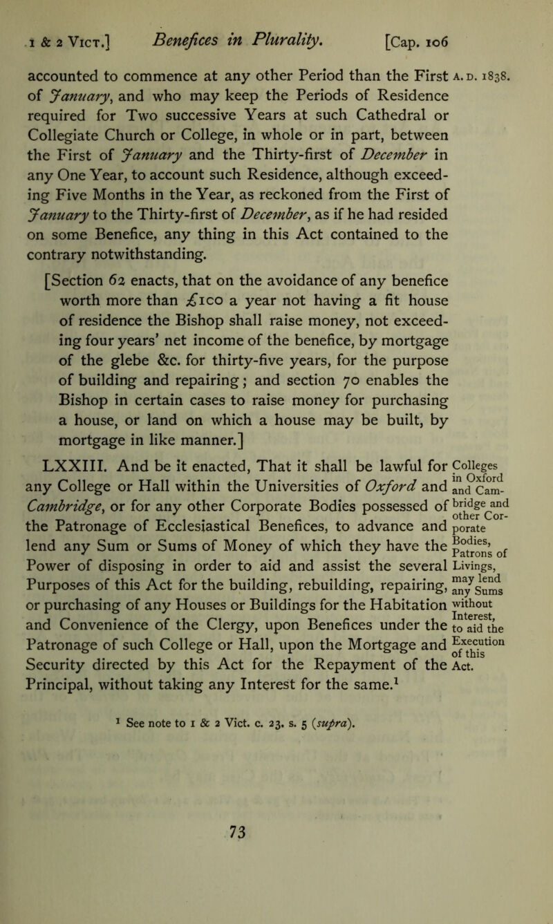 .1 & 2 VicT,] Benefices in Plufulity, [Cap. io6 accounted to commence at any other Period than the First a.d. 1838. of January^ and who may keep the Periods of Residence required for Two successive Years at such Cathedral or Collegiate Church or College, in whole or in part, between the First of January and the Thirty-first of December in any One Year, to account such Residence, although exceed- ing Five Months in the Year, as reckoned from the First of January to the Thirty-first of December^ as if he had resided on some Benefice, any thing in this Act contained to the contrary notwithstanding. [Section 6a enacts, that on the avoidance of any benefice worth more than ;£’ico a year not having a fit house of residence the Bishop shall raise money, not exceed- ing four years’ net income of the benefice, by mortgage of the glebe &c. for thirty-five years, for the purpose of building and repairing; and section 70 enables the Bishop in certain cases to raise money for purchasing a house, or land on which a house may be built, by mortgage in like manner.] LXXIII. And be it enacted. That it shall be lawful for any College or Hall within the Universities of Oxford and Cambridge^ or for any other Corporate Bodies possessed of the Patronage of Ecclesiastical Benefices, to advance and lend any Sum or Sums of Money of which they have the Power of disposing in order to aid and assist the several Purposes of this Act for the building, rebuilding, repairing, or purchasing of any Houses or Buildings for the Habitation and Convenience of the Clergy, upon Benefices under the Patronage of such College or Hall, upon the Mortgage and Security directed by this Act for the Repayment of the Principal, without taking any Interest for the same.^ Colleges in Oxford and Cam- bridge and other Cor- porate Bodies, Patrons of Livings, may lend any Sums ■without Interest, to aid the Execution of this Act. ^ See note to i & 2 Viet. c. 23. s. 5 {supra).