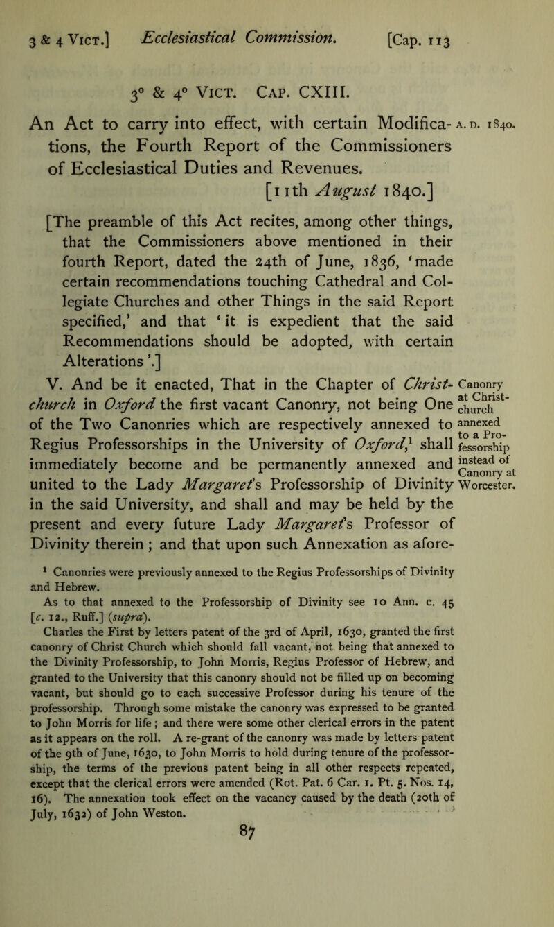 f & 4° ViCT. Cap. CXIII. An Act to carry into effect, with certain Modifica-a. d. 1840. tions, the Fourth Report of the Commissioners of Ecclesiastical Duties and Revenues. [nth August 1840.] [The preamble of this Act recites, among other things, that the Commissioners above mentioned in their fourth Report, dated the 24th of June, 1836, *made certain recommendations touching Cathedral and Col- legiate Churches and other Things in the said Report specified,’ and that ‘ it is expedient that the said Recommendations should be adopted, with certain Alterations ’.] V. And be it enacted. That in the Chapter of Christ- Canonry clmrch in Oxford the first vacant Canonry, not being One church^' of the Two Canonries which are respectively annexed to annexed ^ to Q, Pj'O Regius Professorships in the University of Oxford} shall fessorsbip immediately become and be permanently annexed and J^stead of ^ ^ ... Canonry at united to the Lady Margaret's Professorship of Divinity Worcester, in the said University, and shall and may be held by the present and every future Lady Margarets Professor of Divinity therein ; and that upon such Annexation as afore- ^ Canonries were previously annexed to the Regius Professorships of Divinity and Hebrew. As to that annexed to the Professorship of Divinity see lo Ann. c. 45 [f. 12., Ruff.] {supra), Charles the P'irst by letters patent of the 3rd of April, 1630, granted the first canonry of Christ Church which should fall vacant,' not being that annexed to the Divinity Professorship, to John Morris, Regius Professor of Hebrew, and granted to the University that this canonry should not be filled up on becoming vacant, but should go to each successive Professor during his tenure of the professorship. Through some mistake the canonry was expressed to be granted to John Morris for life ; and there were some other clerical errors in the patent as it appears on the roll. A re-grant of the canonry was made by letters patent of the 9th of June, 1630, to John Morris to hold during tenure of the professor- ship, the terms of the previous patent being in all other respects repeated, except that the clerical errors were amended (Rot. Pat. 6 Car. i. Pt. 5. Nos. 14, 16). The annexation took effect on the vacancy caused by the death (20th of July, 1632) of John Weston. .. .