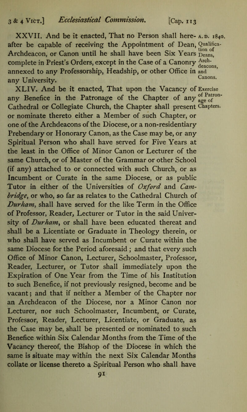 XXVII. And be it enacted, That no Person shall here- after be capable of receiving the Appointment of Dean, Archdeacon, or Canon until he shall have been Six Years complete in Priest’s Orders, except in the Case of a Canonry annexed to any Professorship, Headship, or other Office in any University. XLIV. And be it enacted. That upon the Vacancy of any Benefice in the Patronage of the Chapter of any Cathedral or Collegiate Church, the Chapter shall present or nominate thereto either a Member of such Chapter, or one of the Archdeacons of the Diocese, or a non-residentiary Prebendary or Honorary Canon, as the Case may be, or any Spiritual Person who shall have served for Five Years at the least in the Office of Minor Canon or Lecturer of the same Church, or of Master of the Grammar or other School (if any) attached to or connected with such Church, or as Incumbent or Curate in the same Diocese, or as public Tutor in either of the Universities of Oxford and Cam- hridge^ or who, so far as relates to the Cathedral Church of Durham^ shall have served for the like Term in the Office of Professor, Reader, Lecturer or Tutor in the said Univer- sity of Durham^ or shall have been educated thereat and shall be a Licentiate or Graduate in Theology therein, or who shall have served as Incumbent or Curate within the same Diocese for the Period aforesaid ; and that every such Office of Minor Canon, Lecturer, Schoolmaster, Professor, Reader, Lecturer, or Tutor shall immediately upon the Expiration of One Year from the Time of his Institution to such Benefice, if not previously resigned, become and be vacant; and that if neither a Member of the Chapter nor an Archdeacon of the Diocese, nor a Minor Canon nor Lecturer, nor such Schoolmaster, Incumbent, or Curate, Professor, Reader, Lecturer, Licentiate, or Graduate, as the Case may be, shall be presented or nominated to such Benefice within Six Calendar Months from the Time of the Vacancy thereof, the Bishop of the Diocese in which the same is situate may within the next Six Calendar Months collate or license thereto a Spiritual Person who shall have 91 A. D. 1840. Qualifica- tion of Deans, Arch- deacons, and Canons. Exercise of Patron- age of Chapters.