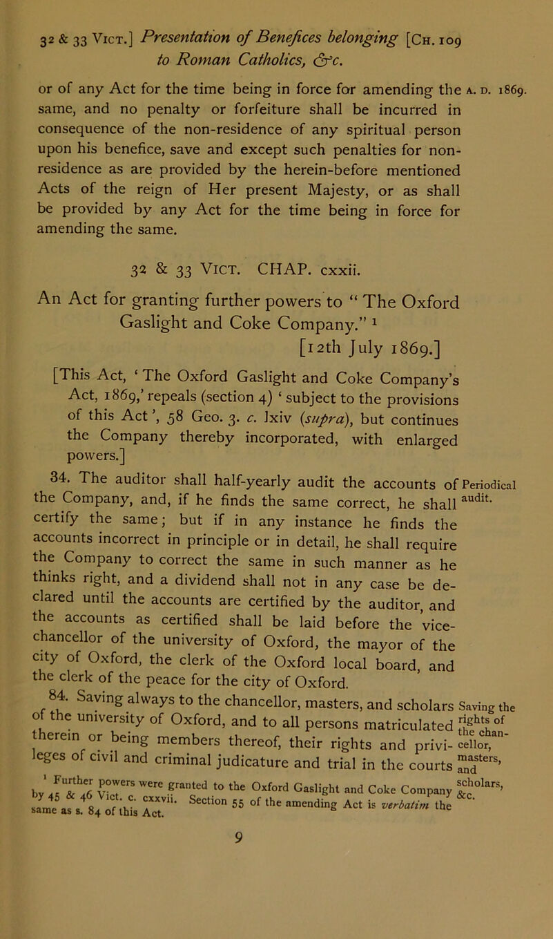 32 & 33 Vict.] Presentation of Benefices belonging [Ch. 109 to Roman Catholics, &c. or of any Act for the time being in force for amending the a. d. 1869. same, and no penalty or forfeiture shall be incurred in consequence of the non-residence of any spiritual person upon his benefice, save and except such penalties for non- residence as are provided by the herein-before mentioned Acts of the reign of Her present Majesty, or as shall be provided by any Act for the time being in force for amending the same. 32 & 33 Vict. CHAP, cxxii. An Act for granting further powers to “ The Oxford Gaslight and Coke Company.” 1 [12th July 1869.] [This Act, 1 The Oxford Gaslight and Coke Company’s Act, 1869,’ repeals (section 4) ‘ subject to the provisions of this Act ’, 58 Geo. 3. c. Ixiv {supra), but continues the Company thereby incorporated, with enlarged powers.] 34. The auditor shall half-yearly audit the accounts of Periodical the Company, and, if he finds the same correct, he shall audit' certify the same; but if in any instance he finds the accounts incorrect in principle or in detail, he shall require the Company to correct the same in such manner as he thinks right, and a dividend shall not in any case be de- clared until the accounts are certified by the auditor, and the accounts as certified shall be laid before the Vice- chancellor of the university of Oxford, the mayor of the city of Oxford, the clerk of the Oxford local board, and the clerk of the peace for the city of Oxford. 84. Saving always to the chancellor, masters, and scholars Saving the of the university of Oxford, and to all persons matriculated therein or being members thereof, their rights and privi- celior leges of civil and criminal judicature and trial in the courts ™fers’ by CCrS Were Brated t0 the 0xford Gaslifiht Coke Company J?018’ same as of [his Act.' 55 °f ^ “aending Act is the