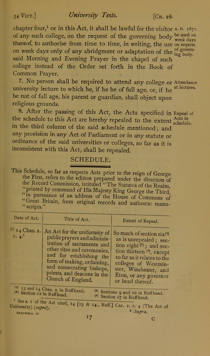 chapter four,1 or in this Act, it shall be lawful for the visitor a. d. 1871. of any such college, on the request of the governing body kee^ed on thereof, to authorise from time to time, in writing, the use on request on week days only of any abridgment or adaptation of the °nfgg^™' said Morning and Evening Prayer in the chapel of such college instead of the Order set forth in the Book of Common Prayer. 7. No person shall be required to attend any college or Attendance university lecture to which he, if he be of full age, or, if he at lectures- be not of full age, his parent or guardian, shall object upon religious grounds. 8. After the passing of this Act, the Acts specified in Repeal of the schedule to this Act are hereby repealed to the extent ^jfeduie in the third column of the said schedule mentioned ; and any provision in any Act of Parliament or in any statute or ordinance of the said universities or colleges, so far as it is inconsistent with this Act, shall be repealed. SCHEDULE. This Schedule, so far as respects Acts prior to the reign of George the First, refers to the edition prepared under the direction of the Record Commission, intituled “The Statutes of the Realm printed by command of His Majesty King George the Third’ “ pursuance of an address of the House of Commons of Great Britain, from original records and authentic manu- “ scripts. Date of Act. (1) 14 Chas. 2, c. 4.1 Title of Act. An Act for the uniformity of publicprayers and adminis- tration of sacraments and other rites and ceremonies, and for establishing the form of making, ordaining, and consecrating bishops, priests, and deacons in the Church of England. 13 !nd T4 Chas. 2. in Ruffhead. (3> Section 12 in Ruffhead. Extent of Repeal. So much of section six(2> as is unrepealed ; sec- tion eight (3); and sec- tion thirteen W, except so far as it relates to the colleges of Westmin- ster, Winchester, and Eton, or any governor or head thereof. W Sections 9 and io in Ruffhead. ( ) Section 17 in Ruffhead. Uniformity) ^ *4 [l3 & I4 > Ruff0 Car- 2- c. 4 (The Act of SHADWELL IV ^ SupTU. *7 c