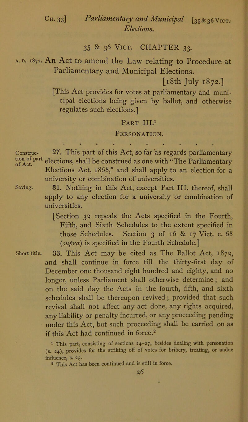 Ch. 33] Parliamentary and Municipal [35&36V1CT. Elections. 35 & 36 Vict. CHAPTER 33. a. d. 1872. An Act to amend the Law relating to Procedure at Parliamentary and Municipal Elections. [18th July 1872.] [This Act provides for votes at parliamentary and muni- cipal elections being given by ballot, and otherwise regulates such elections.] Part III.1 Personation. • •*••••••• Construe- 27. This part of this Act, so far as regards parliamentary of Aa Paft Actions, shall be construed as one with “The Parliamentary Elections Act, 1868,” and shall apply to an election for a university or combination of universities. Saving. 31. Nothing in this Act, except Part III. thereof, shall apply to any election for a university or combination of universities. [Section 32 repeals the Acts specified in the Fourth, Fifth, and Sixth Schedules to the extent specified in those Schedules. Section 3 of 16 & 17 Vict. c. 68 {supra) is specified in the Fourth Schedule.] Short title. 33. This Act may be cited as The Ballot Act, 1872, and shall continue in force till the thirty-first day of December one thousand eight hundred and eighty, and no longer, unless Parliament shall otherwise determine; and on the said day the Acts in the fourth, fifth, and sixth schedules shall be thereupon revived; provided that such revival shall not affect any act done, any rights acquired, any liability or penalty incurred, or any proceeding pending under this Act, but such proceeding shall be carried on as if this Act had continued in force.2 1 This part, consisting of sections 24-27, besides dealing with personation (s. 24), provides for the striking off of votes for bribery, treating, or undue influence, s. 25. 2 This Act has been continued and is still in force.