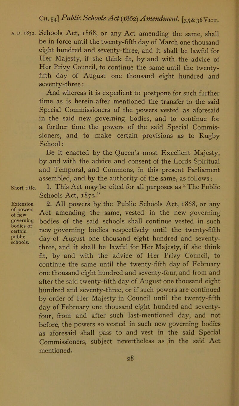 .Short title. Extension of powers of new governing bodies of certain public schools. Ch. 54] Public Schools Act (1862) Amendment. [35& 36 Vict. be in force until the twenty-fifth day of March one thousand eight hundred and seventy-three, and it shall be lawful for Her Majesty, if she think fit, by and with the advice of Her Privy Council, to continue the same until the twenty- fifth day of August one thousand eight hundred and seventy-three: And whereas it is expedient to postpone for such further time as is herein-after mentioned the transfer to the said Special Commissioners of the powers vested as aforesaid in the said new governing bodies, and to continue for a further time the powers of the said Special Commis- sioners, and to make certain provisions as to Rugby School: Be it enacted by the Queen’s most Excellent Majesty, by and with the advice and consent of the Lords Spiritual and Temporal, and Commons, in this present Parliament assembled, and by the authority of the same, as follows: 1. This Act may be cited for all purposes as “ The Public Schools Act, 1872.” 2. All powers by the Public Schools Act, 1868, or any Act amending the same, vested in the new governing bodies of the said schools shall continue vested in such new governing bodies respectively until the twenty-fifth day of August one thousand eight hundred and seventy- three, and it shall be lawful for Her Majesty, if she think fit, by and with the advice of Her Privy Council, to continue the same until the twenty-fifth day of February one thousand eight hundred and seventy-four, and from and after the said twenty-fifth day of August one thousand eight hundred and seventy-three, or if such powers are continued by order of Her Majesty in Council until the twenty-fifth day of February one thousand eight hundred and seventy- four, from and after such last-mentioned day, and not before, the powers so vested in such new governing bodies as aforesaid shall pass to and vest in the said Special Commissioners, subject nevertheless as in the said Act mentioned.