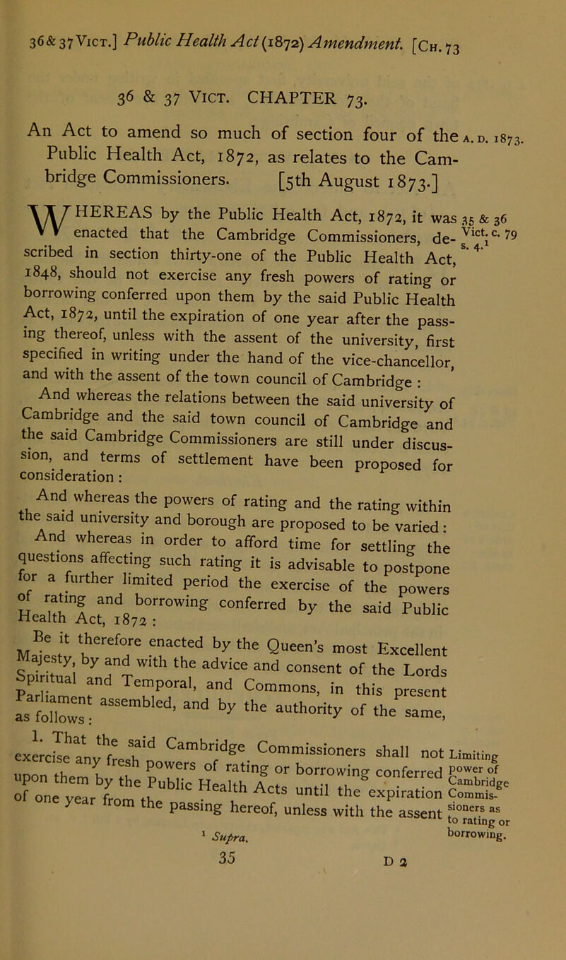 36 & 37 Vict. CHAPTER 73. An Act to amend so much of section four of the a. d. 1873. Public Health Act, 1872, as relates to the Cam- bridge Commissioners. [5th August 1873.] ITTHEREAS by the Public Health Act, 1872, it was 35 & 36 W enacted that the Cambridge Commissioners, de- sVictic< 79 scribed in section thirty-one of the Public Health Act/’4 1848, should not exercise any fresh powers of rating or borrowing conferred upon them by the said Public Health Act, 1872, until the expiration of one year after the pass- ing thereof, unless with the assent of the university, first specified in writing under the hand of the vice-chancellor, and with the assent of the town council of Cambridge : And whereas the relations between the said university of Cambridge and the said town council of Cambridge and the said Cambridge Commissioners are still under discus- sion,. and terms of settlement have been proposed for consideration : And whereas the powers of rating and the rating within the said university and borough are proposed to be varied ■ And whereas in order to afford time for settling the questions affecting such rating it is advisable to postpone for a further limited period the exercise of the powers ot rating and borrowing conferred by the said Public Health Act, 1872 : MaW* Keref°fe e?aCted by.t,,e Queen’s ><** Excellent C . . y\ y “nd Wlth the advice and consent of the Lords P tual and Temporal, and Commons, in this present as follows: aSSem ’ and ty the aUth0rity of the exercise anv^f6 l31 CambridSe Commissioners shall not , Y resh P°wers of rating or borrowing conferred f on ye™ 'LtbethPUb,iC H“'‘h A- -til tlJexpi^n year from the passing hereof, unless with the assent 1 Supra. Limiting power of Cambridge Commis- sioners as to rating or borrowing. D a