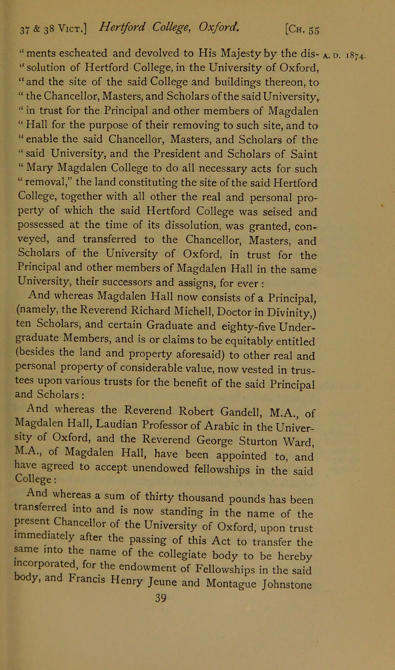 “merits escheated and devolved to His Majesty by the dis- A. d. 1874. “solution of Hertford College, in the University of Oxford, “and the site of the said College and buildings thereon, to “ the Chancellor, Masters, and Scholars of the said University, “ in trust for the Principal and other members of Magdalen “ Hall for the purpose of their removing to such site, and to “ enable the said Chancellor, Masters, and Scholars of the “ said University, and the President and Scholars of Saint “ Mary Magdalen College to do all necessary acts for such “ removal,” the land constituting the site of the said Hertford College, together with all other the real and personal pro- perty of which the said Hertford College was seised and possessed at the time of its dissolution, was granted, con- veyed, and transferred to the Chancellor, Masters, and Scholars of the University of Oxford, in trust for the Principal and other members of Magdalen Hall in the same University, their successors and assigns, for ever : And whereas Magdalen Hall now consists of a Principal, (namely, the Reverend Richard Michell, Doctor in Divinity,) ten Scholars, and certain Graduate and eighty-five Under- graduate Members, and is or claims to be equitably entitled (besides the land and property aforesaid) to other real and personal property of considerable value, now vested in trus- tees upon various trusts for the benefit of the said Principal and Scholars: And whereas the Reverend Robert Gandell, M.A., of Magdalen Hall, Laudian Professor of Arabic in the Univer- sity of Oxford, and the Reverend George Sturton Ward, MA., of Magdalen Hall, have been appointed to, and have agreed to accept unendowed fellowships in the said College: And whereas a sum of thirty thousand pounds has been transferred into and is now standing in the name of the present Chancellor of the University of Oxford, upon trust immediately after the passing of this Act to transfer the same into the name of the collegiate body to be hereby lncoipmated, for the endowment of Fellowships in the said body, and Francis Henry Jeune and Montague Johnstone