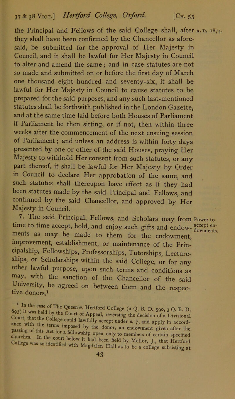 the Principal and Fellows of the said College shall, after a. d. 1874. they shall have been confirmed by the Chancellor as afore- said, be submitted for the approval of Her Majesty in Council, and it shall be lawful for Her Majesty in Council to alter and amend the same; and in case statutes are not so made and submitted on or before the first day of March one thousand eight hundred and seventy-six, it shall be lawful for Her Majesty in Council to cause statutes to be prepared for the said purposes, and any such last-mentioned statutes shall be forthwith published in the London Gazette, and at the same time laid before both Houses of Parliament if Parliament be then sitting, or if not, then within three weeks after the commencement of the next ensuing session of Parliament; and unless an address is within forty days presented by one or other of the said Houses, praying Her Majesty to withhold Her consent from such statutes, or any part thereof, it shall be lawful for Her Majesty by Order in Council to declare Her approbation of the same, and such statutes shall thereupon have effect as if they had been statutes made by the said Principal and Fellows, and confirmed by the said Chancellor, and approved by Her Majesty in Council. 7. The said Principal, Fellows, and Scholars may from Power to time to time accept, hold, and enjoy such gifts and endow- dowments ments as may be made to them for the endowment, improvement, establishment, or maintenance of the Prin- cipalship, Fellowships, Professorships, Tutorships, Lecture- ships, or Scholarships within the said College, or for any other lawful purpose, upon such terms and conditions as may, with the sanction of the Chancellor of the said University, be agreed on between them and the respec- tive donors.1 1 In the case of The Queen v. Hertford College (a Q. B. D. ego, ? Q. B. D. Court thatth rbVhe C°Urt of APPeal> reversing the decision of a Divisional ance with the t° G^e.cotdd lawfully accept under s. 7, and apply in accord- passing of this lmp°sed by tbe donor, an endowment given after the churches In th^ °\ ^1 °Wshlp open only to members of certain specified Co wjl court below it had been held by Mellor, J., that Hertford liege was so identified with Magdalen Hall as to be a college subsisting at