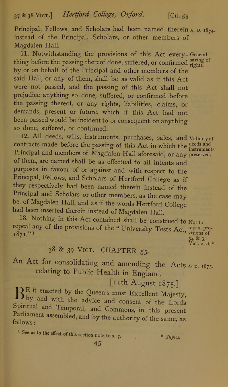 Principal, Fellows, and Scholars had been named therein instead of the Principal, Scholars, or other members of Magdalen Hall. 11. Notwithstanding the provisions of this Act every- thing before the passing thereof done, suffered, or confirmed by or on behalf of the Principal and other members of the said Hall, or any of them, shall be as valid as if this Act were not passed, and the passing of this Act shall not prejudice anything so done, suffered, or confirmed before the passing thereof, or any rights, liabilities, claims, or demands, present or future, which if this Act had not been passed would be incident to or consequent on anything so done, suffered, or confirmed. 12. All deeds, wills, instruments, purchases, sales, and contracts made before the passing of this Act in which the Principal and members of Magdalen Hall aforesaid, or any of them, are named shall be as effectual to all intents and purposes in favour of or against and with respect to the Principal, Fellows, and Scholars of Hertford College as if they respectively had been named therein instead of the Principal and Scholars or other members, as the case may be, of Magdalen Hall, and as if the words Hertford College had been inserted therein instead of Magdalen Hall. 13. Nothing in this Act contained shall be construed to repeal any of the provisions of the “ University Tests Act, 1871.”1 A. D. 1874. General saving of rights. Validity of deeds and instruments preserved. 38 & 39 Vict. CHAPTER 55. An Act for consolidating and amending the Acts relating to Public Health in England. [nth August 1875.] 13 E it enacted by the Queen’s most Excellent Majesty, y and with the advice and consent of the Lords Spiritual and Temporal, and Commons, in this present Parliament assembled, and by the authority of the same, as Not to repeal pro- visions of 34 & 35 Vict. c. 26.2 A. D. 1875. follows: 1 See as to the effect of this section note to s. 7. Supra.