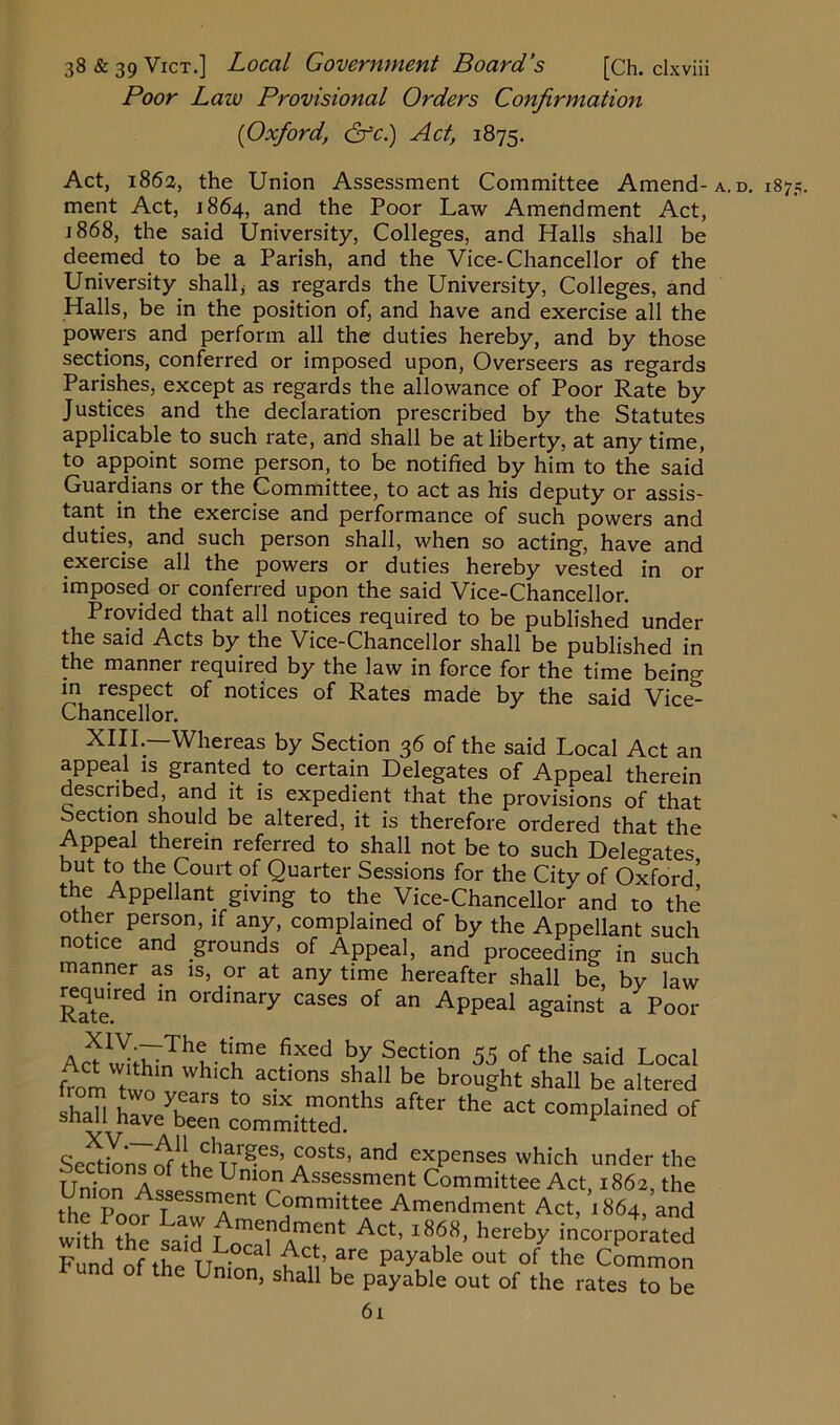 Poor Law Provisional Orders Confirmation [Oxford, &c.) Act, 1875. Act, 1862, the Union Assessment Committee Amend- a. d. 187 ment Act, 1864, and the Poor Law Amendment Act, 1868, the said University, Colleges, and Halls shall be deemed to be a Parish, and the Vice-Chancellor of the University shall, as regards the University, Colleges, and Halls, be in the position of, and have and exercise all the powers and perform all the duties hereby, and by those sections, conferred or imposed upon, Overseers as regards Parishes, except as regards the allowance of Poor Rate by Justices and the declaration prescribed by the Statutes applicable to such rate, and shall be at liberty, at any time, to appoint some person, to be notified by him to the said Guardians or the Committee, to act as his deputy or assis- tant in the exercise and performance of such powers and duties, and such person shall, when so acting, have and exercise all the powers or duties hereby vested in or imposed or conferred upon the said Vice-Chancellor. Provided that all notices required to be published under the said Acts by the Vice-Chancellor shall be published in the manner required by the law in force for the time beino- m respect of notices of Rates made by the said Vice^ Chancellor. XIII.—Whereas by Section 36 of the said Local Act an appeal is granted to certain Delegates of Appeal therein described, and it is expedient that the provisions of that Section should be altered, it is therefore ordered that the Appeal therein referred to shall not be to such Delegates but to the Court of Quarter Sessions for the City of Oxford’ the Appellant giving to the Vice-Chancellor and to the other person, if any, complained of by the Appellant such notice and grounds of Appeal, and proceeding in such manner as is, or at any time hereafter shall be, by law required in ordinary cases of an Appeal against a Poor -H™6 fi-Xed by Section 55 of the said Local from two” WhlC,h ^tl0nS Sha11 be brouSht shall be altered Shan hS committed?13 ** C°*d °f Sections A°StS’ &nd exPenses which under the Union A « H Uni°Jtl Assessment Committee Act, 1862, the ^e'powLaw^mendmen't A^:^x86I8^Ihentb^^t, 1 &n j rund of the Union, shall be payable out of the rates to be 6i