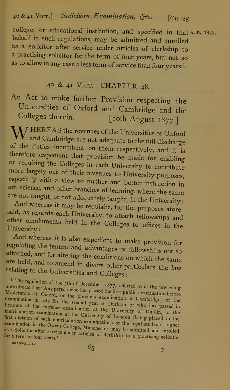 40&41V1CT.] Solicitors Examination, <jfc. [Ch. 25 college, or educational institution, and specified in thatA- d. 1877. behalf in such regulations, may be admitted and enrolled as a solicitor after service under articles of clerkship to a practising solicitor for the term of four years, but not so as to allow in any case a less term of service than four years.1 40 & 41 Vict. CHAPTER 48. An Act to make further Provision respecting the Univeisities of Oxford and Cambridge and the Colleges therein. [IOth August 1877.] \\7'HEREAS the revenues of the Universities of Oxford * ai?d Cambridge are not adequate to the full discharge 0 the duties incumbent on them respectively, and it is therefore expedient that provision be made for enabling or requiring the Colleges in each University to contribute more largely out of their revenues to University purposes especially with a view to further and better instruction in Ze ZT6’ T,d °thCr branChCS °f learnin& where the same e not taught, or not adequately taught, in the University: nd whereas it may be requisite, for the purposes afore- sai , as regards each University, to attach fellowships and Univers”y S “ 11,6 C°I,egeS t0 in And whereas it is also expedient to make provision for attach T f le,tenU.re and adrantages of fellowships not so are held’ “d r ng ‘he COnditions on which the same reTaSo l namend ” d''VerS oth-Pa-ulars the law elating to the Universities and Colleges : 1 The regulation of the ath of December t <?>,., <• ■, note directs that ‘Any person whn h a referred to in the preceding Moderators at Oxford or the n aSpaSSed thefirst public examination before examination in arts for 11^ eXaminatio at Cambridge, or the honours at the entrance exam in aH *1 Durham> or who has passed in matriculation examination at the T °“ ^ fUnlversity of Dublin, or the first division of such matriculation mVerflty. of London (being placed in the examination in the Owens Coller-e fxam‘natlon) or the legal students’ higher as a Solicitor after service unde/ ’ Manchester’ may be admitted and enrolled for a term of four years.’ ^ °f derkship to a practising solicitor SHADWELL IV - F