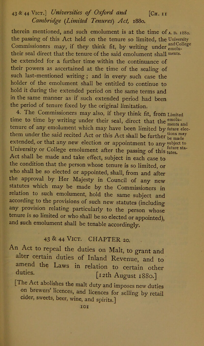 Cambridge (Limited Tenures) Act, 1880. therein mentioned, and such emolument is at the time of a. d. 1880. the passing of this Act held on the tenure so limited, the University Commissioners may, if they think fit, by writing under emd0hi°-lleSe their seal direct that the tenure of the said emolument shall ments- be extended for a further time within the continuance of their powers as ascertained at the time of the sealing of such last-mentioned writing ; and in every such case the holder of the emolument shall be entitled to continue to hold it during the extended period on the same terms and in the same manner as if such extended period had been the period of tenure fixed by the original limitation. 4. The Commissioners may also, if they think fit, from Limited time to time by writing under their seal, direct that the emolu tenure 01 any emolument which may have been limited by future elec- them under the said recited Act or this Act shall be further be^ade7 extended, or that any new election or appointment to any subject to University or College emolument after the passing of this Sta Act shall be made and take effect, subject in each case to the condition that the person whose tenure is so limited, or who shall be so elected or appointed, shall, from and after the approval by Her Majesty in Council of any new statutes which may be made by the Commissioners in relation to such emolument, hold the same subject and according to the provisions of such new statutes (including any provision relating particularly to the person whose tenure is so limited or who shall be so elected or appointed), and such emolument shall be tenable accordingly. 43 & 44 Vict. CHAPTER 20. An Act to repeal the duties on Malt, to grant and alter certain duties of Inland Revenue, and to amend the Laws in relation to certain other duties* [f 2th August 1880.] [The Act abolishes the malt duty and imposes new duties on brewers’ licences, and licences for selling by retail cider, sweets, beer, wine, and spirits.]