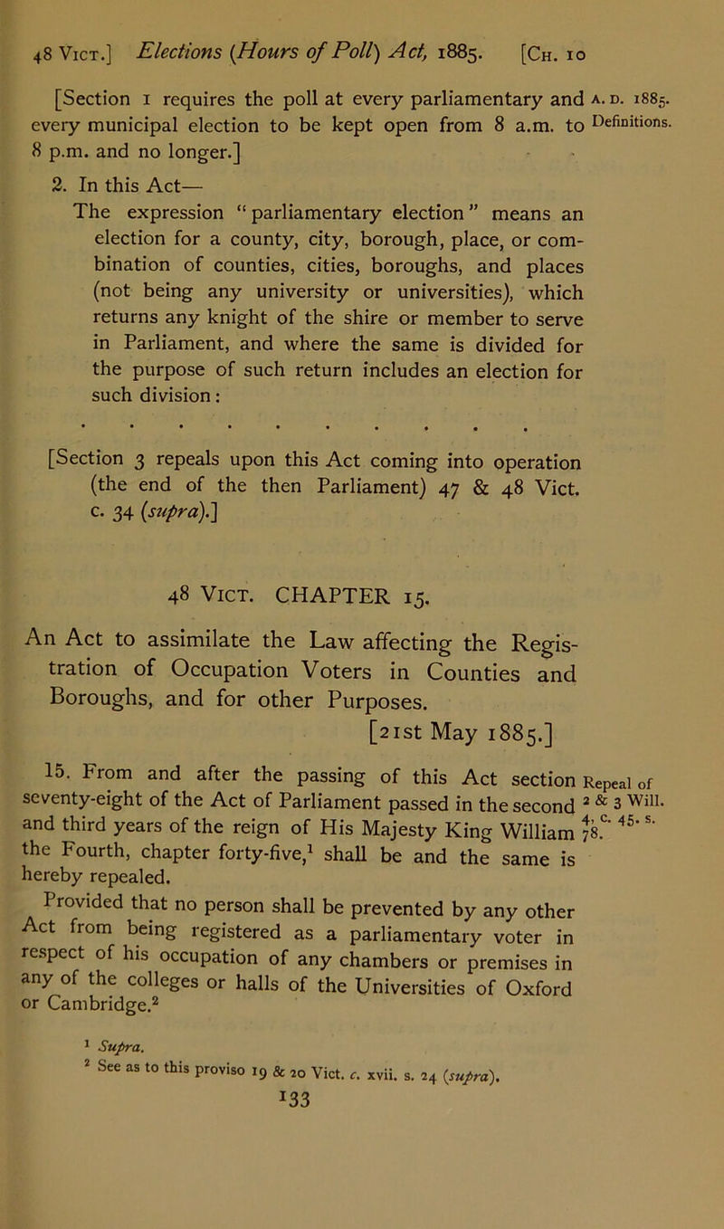 [Section 1 requires the poll at every parliamentary and a. d. 1885. eveiy municipal election to be kept open from 8 a.m. to Definitions. 8 p.m. and no longer.] 2. In this Act— The expression “ parliamentary election ” means an election for a county, city, borough, place, or com- bination of counties, cities, boroughs, and places (not being any university or universities), which returns any knight of the shire or member to serve in Parliament, and where the same is divided for the purpose of such return includes an election for such division: [Section 3 repeals upon this Act coming into operation (the end of the then Parliament) 47 & 48 Vict. c. 34 (supra).] 48 Vict. CHAPTER 15. An Act to assimilate the Law affecting the Regis- tration of Occupation Voters in Counties and Boroughs, and for other Purposes. [21st May 1885.] 15. From and after the passing of this Act section Repeal of seventy-eight of the Act of Parliament passed in the second 2 & 3 Will, and third years of the reign of His Majesty King William 78.°* 45‘ the Fourth, chapter forty-five,1 shall be and the same is hereby repealed. Provided that no person shall be prevented by any other Act from being registered as a parliamentary voter in respect of his occupation of any chambers or premises in any of the colleges or halls of the Universities of Oxford or Cambridge.2 1 Supra. 2 See as to this proviso 19 & 2Q Vict. xvii. s. 24 {supra). *33