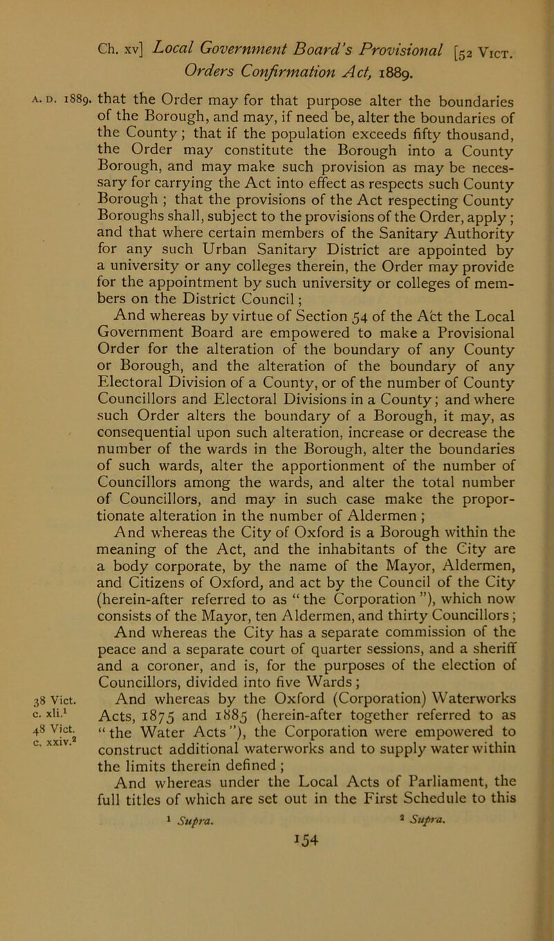 Orders Confirmation Act, 1889. a. d. 1S89. that the Order may for that purpose alter the boundaries of the Borough, and may, if need be, alter the boundaries of the County; that if the population exceeds fifty thousand, the Order may constitute the Borough into a County Borough, and may make such provision as may be neces- sary for carrying the Act into effect as respects such County Borough ; that the provisions of the Act respecting County Boroughs shall, subject to the provisions of the Order, apply ; and that where certain members of the Sanitary Authority for any such Urban Sanitary District are appointed by a university or any colleges therein, the Order may provide for the appointment by such university or colleges of mem- bers on the District Council; And whereas by virtue of Section 54 of the Act the Local Government Board are empowered to make a Provisional Order for the alteration of the boundary of any County or Borough, and the alteration of the boundary of any Electoral Division of a County, or of the number of County Councillors and Electoral Divisions in a County; and where such Order alters the boundary of a Borough, it may, as consequential upon such alteration, increase or decrease the number of the wards in the Borough, alter the boundaries of such wards, alter the apportionment of the number of Councillors among the wards, and alter the total number of Councillors, and may in such case make the propor- tionate alteration in the number of Aldermen ; And whereas the City of Oxford is a Borough within the meaning of the Act, and the inhabitants of the City are a body corporate, by the name of the Mayor, Aldermen, and Citizens of Oxford, and act by the Council of the City (herein-after referred to as “ the Corporation ”), which now consists of the Mayor, ten Aldermen, and thirty Councillors; And whereas the City has a separate commission of the peace and a separate court of quarter sessions, and a sheriff and a coroner, and is, for the purposes of the election of Councillors, divided into five Wards ; 38 Vict. And whereas by the Oxford (Corporation) Waterworks c. xli.1 Acts, 1875 and 1885 (herein-after together referred to as 48 Vict «the Water Acts ”), the Corporation were empowered to construct additional waterworks and to supply water within the limits therein defined ; And whereas under the Local Acts of Parliament, the full titles of which are set out in the First Schedule to this a Supra. 1 Supra.