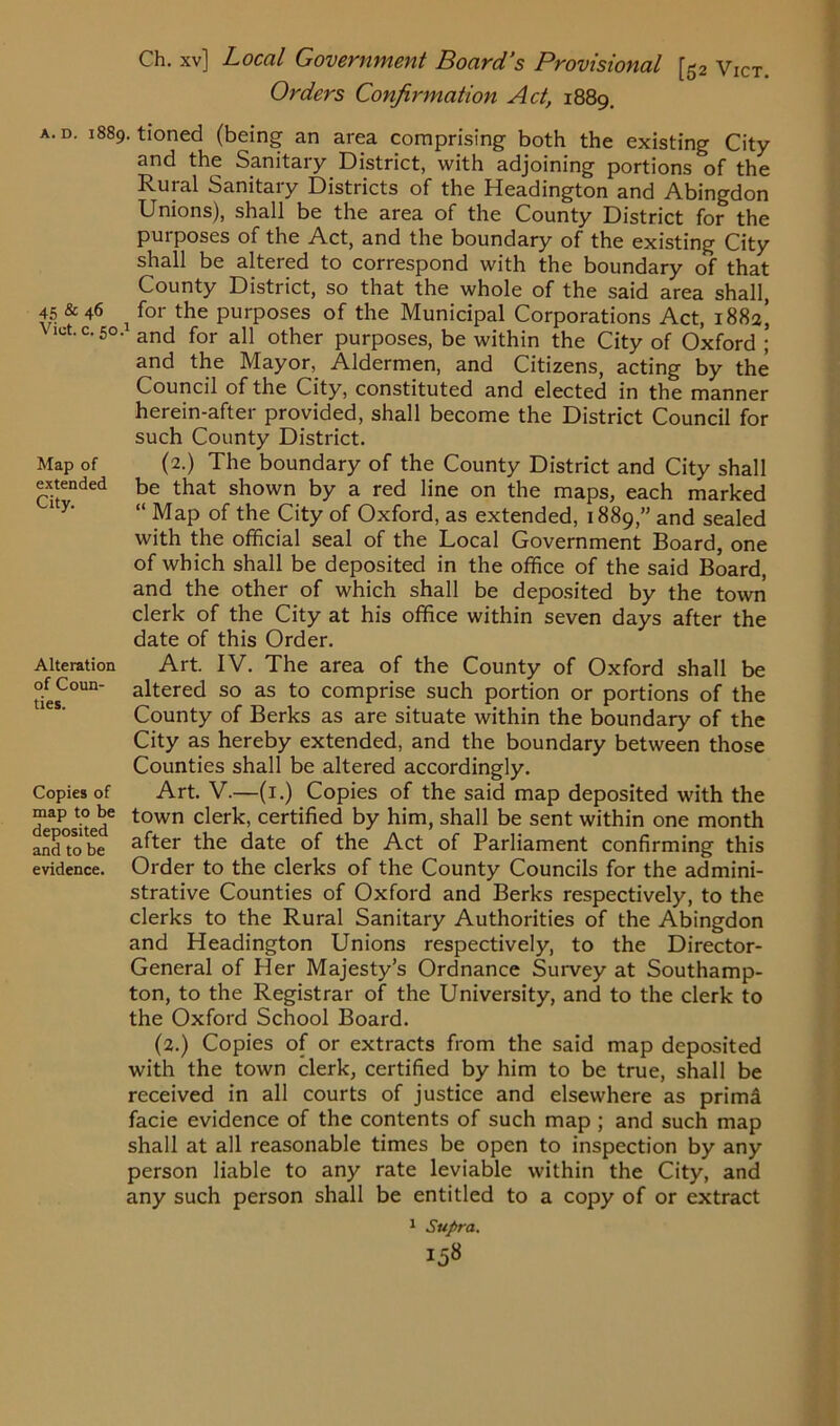 Orders Confirmation Act, 1889. a. d. 1889. tioned (being an area comprising both the existing City and the Sanitary District, with adjoining portions of the Rural Sanitary Districts of the Headington and Abingdon Unions), shall be the area of the County District for the purposes of the Act, and the boundary of the existing City shall be altered to correspond with the boundary of that County District, so that the whole of the said area shall, 45 & 46 i for the purposes of the Municipal Corporations Act, 1882’ ot.c.50. and for all other purposes, be within the City of Oxford ; and the Mayor, Aldermen, and Citizens, acting by the Council of the City, constituted and elected in the manner herein-after provided, shall become the District Council for such County District. Map of (2.) The boundary of the County District and City shall extended be that shown by a red line on the maps, each marked “ Map of the City of Oxford, as extended, 1889,” and sealed with the official seal of the Local Government Board, one of which shall be deposited in the office of the said Board, and the other of which shall be deposited by the town clerk of the City at his office within seven days after the date of this Order. Alteration Art. IV. The area of the County of Oxford shall be °ies^°Un a^tere<^ so as to comprise such portion or portions of the County of Berks as are situate within the boundary of the City as hereby extended, and the boundary between those Counties shall be altered accordingly. Copies of Art. V.—(1.) Copies of the said map deposited with the dea osked6 t0wn c*eik> certified by him, shall be sent within one month and°tobe a^ter the date of the Act of Parliament confirming this evidence. Order to the clerks of the County Councils for the admini- strative Counties of Oxford and Berks respectively, to the clerks to the Rural Sanitary Authorities of the Abingdon and Headington Unions respectively, to the Director- General of Her Majesty's Ordnance Survey at Southamp- ton, to the Registrar of the University, and to the clerk to the Oxford School Board. (2.) Copies of or extracts from the said map deposited with the town clerk, certified by him to be true, shall be received in all courts of justice and elsewhere as primd facie evidence of the contents of such map ; and such map shall at all reasonable times be open to inspection by any person liable to any rate leviable within the City, and any such person shall be entitled to a copy of or extract 1 Supra.