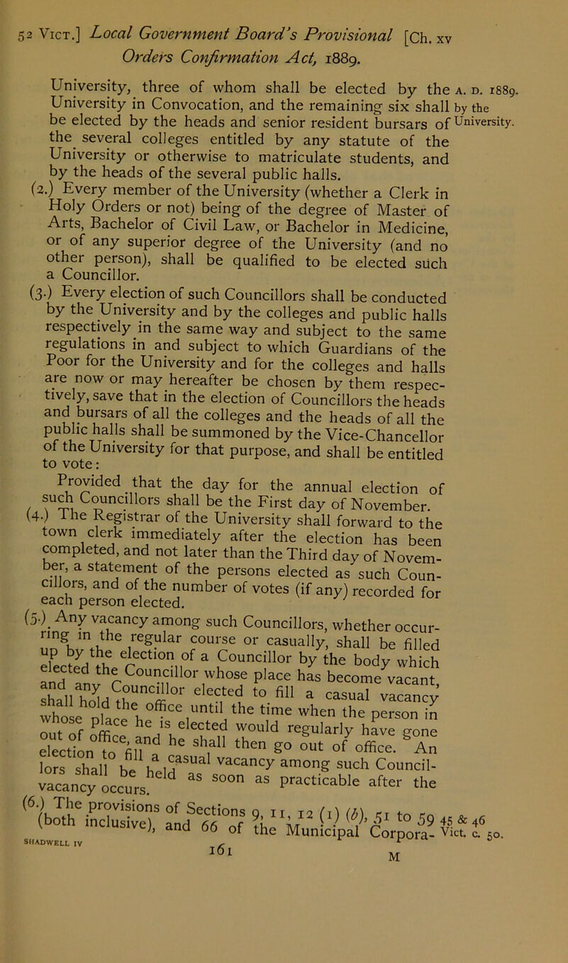 Orders Confirmation Act, 1889. University, three of whom shall be elected by the a. d. 1889. University in Convocation, and the remaining six shall by the be elected by the heads and senior resident bursars of University, the several colleges entitled by any statute of the University or otherwise to matriculate students, and by the heads of the several public halls. (2.) Every member of the University (whether a Clerk in Holy Orders or not) being of the degree of Master of Aits, Bachelor of Civil Law, or Bachelor in Medicine, or of any superior degree of the University (and no other person), shall be qualified to be elected such a Councillor. (3.) Every election of such Councillors shall be conducted by the University and by the colleges and public halls respectively in the same way and subject to the same regulations in and subject to which Guardians of the Poor for the University and for the colleges and halls are now or may hereafter be chosen by them respec- tively, save that in the election of Councillors the heads and bursars of all the colleges and the heads of all the public halls shall be summoned by the Vice-Chancellor of the University for that purpose, and shall be entitled to vote: Provided that the day for the annual election of ( Councillors shall be the First day of November. (4-) The Registrar of the University shall forward to the town clerk immediately after the election has been completed, and not later than the Third day of Novem- ber, a statement of the persons elected as such Coun- cillois, and of the number of votes (if any) recorded for each person elected. (5.) Any vacancy among such Councillors, whether occur- ,reS“lar coulse or casually, shall be filled elected thereoCt'0nn0f 3 nC°UnC|ll0r by the body which elected the Councillor whose place has become vacant shaVhoUrt01' eleC,^ t0 fil1 a -suaT vacancy’ whose place h°*CeiU 1 “ ^ ^ perS°n nmTf m h ,1S, elected would regularly have -one election tefill\d he Sh,a“ then °ut ofOffice. An tuts f SHADWELL IV - r 161 M 46 c. 50-