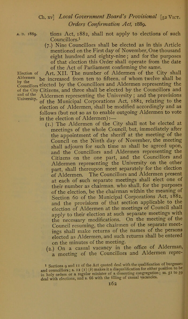 Election of Aldermen by the Councillors of the City and of the University. Ch. xv] Local Government Board’s Provisional [52 Vict. Orders Confirmation Ad, 1889. Councillors.1 (7.) Nine Councillors shall be elected as in this Article mentioned on the First day of November, One thousand eight hundred and eighty-nine ; and for the purposes of that election this Order shall operate from the date of the Act of Parliament confirming the same. Art. XII. The number of Aldermen of the City shall be increased from ten to fifteen, of whom twelve shall be elected by the Councillors and Aldermen representing the Citizens, and three shall be elected by the Councillors and Aldermen representing the University ; and the provisions of the Municipal Corporations Act, 1882, relating to the election of Aldermen, shall be modified accordingly and as follows (but not so as to enable outgoing Aldermen to vote in the election of Aldermen):— (1.) The Aldermen of the City shall not be elected at meetings of the whole Council, but, immediately after the appointment of the sheriff at the meeting of the Council on the Ninth day of November, the meeting shall adjourn for such time as shall be agreed upon, and the Councillors and Aldermen representing the Citizens on the one part, and the Councillors and Aldermen representing the University on the other part, shall thereupon meet separately for the election of Aldermen. The Councillors and Aldermen present at each of such separate meetings shall elect one of their number as chairman, who shall, for the purposes of the election, be the chairman within the meaning of Section 60 of the Municipal Corporations Act, 1882, and the provisions of that section applicable to the election of Aldermen at the meetings of Council shall apply to their election at such separate meetings with the necessary modifications. On the meeting of the Council resuming, the chairmen of the separate meet- ings shall make returns of the names of the persons elected as Aldermen, and such returns shall be entered on the minutes of the meeting. (2.) On a casual vacancy in the office of Alderman, a meeting of the Councillors and Aldermen repre- 1 Sections o and 11 of the Act quoted deal with the qualification of burgesses and councillors; s. 12 (1) (b) makes it a disqualification for either position to be in holy orders or a regular minister of a dissenting congregation; ss. 51 to 59 deal with elections, and s. 66 with the filling of casual vacancies.