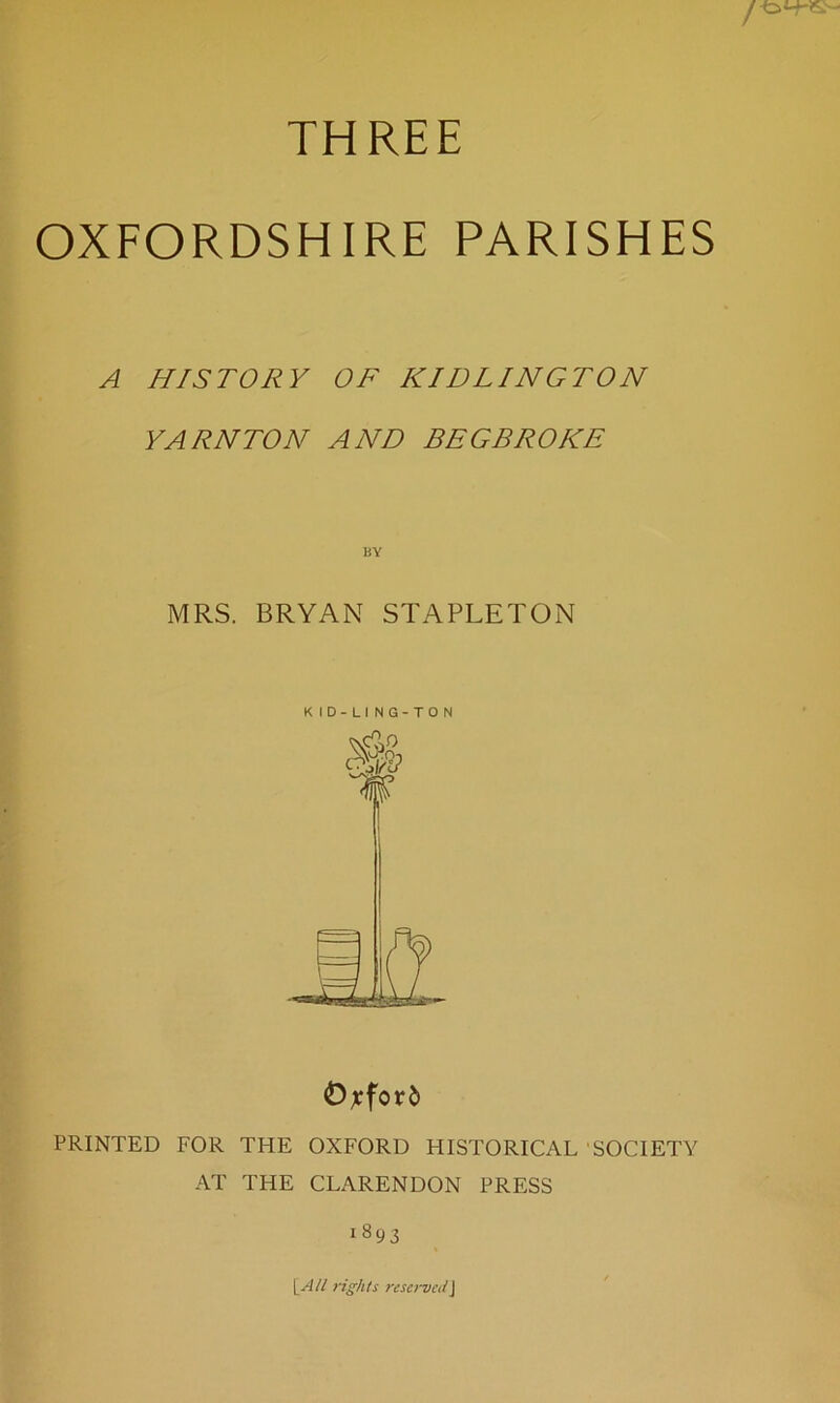 THREE OXFORDSHIRE PARISHES A HISTORY OF KIDLINGTON YARN TON AND BEGBROKE BY MRS. BRYAN STAPLETON KID-LING-TON Oxford PRINTED FOR THE OXFORD HISTORICAL SOCIETY AT THE CLARENDON PRESS i893 1All rights reservedJ