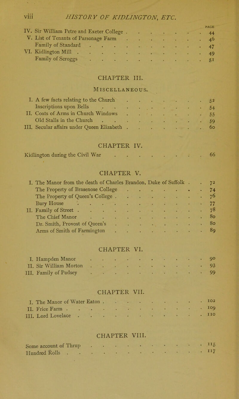 PAGE IV. Sir William Petre and Exeter College 44 V. List of Tenants of Parsonage Farm 46 Family of Standard 47 VI. Kidlington Mill 49 Family of Scroggs 51 CHAPTER III. Miscellaneous. I. A few facts relating to the Church 52 Inscriptions upon Bells 54 II. Coats of Arms in Church Windows 55 Old Stalls in the Church 59 III. Secular affairs under Queen Elizabeth 60 CHAPTER IV. Kidlington during the Civil War 66 CHAPTER V. I. The Manor from the death of Charles Brandon, Duke of Suffolk . . 72 The Property of Brasenose College 74 The Property of Queen’s College 7® Bury House 77 II. Family of Street 78 The Chief Manor 80 Dr. Smith, Provost of Queen’s 80 Arms of Smith of Farmington 89 CHAPTER VI. I. Hampden Manor 9° II. Sir William Morton 93 HI. Family of Pudsey 99 CHAPTER VII. I. The Manor of Water Eaton 102 II. Frice Farm io9 III. Lord Lovelace 110 CHAPTER VIII. Some account of Thrup Hundred Rolls 11'