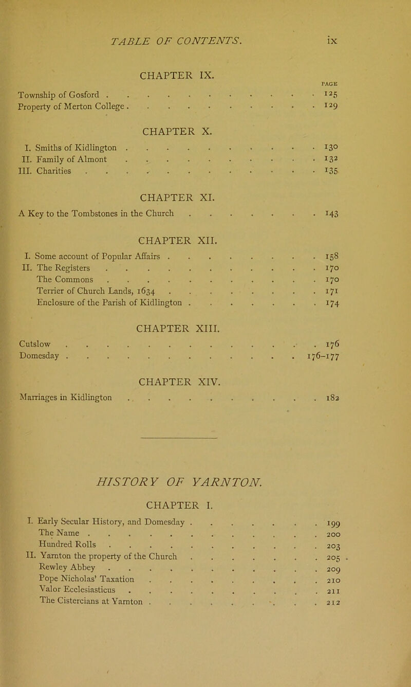 CHAPTER IX. PAGE Township of Gosford I25 Property of Merton College. . . . . • • • • .129 CHAPTER X. I. Smiths of Kidlington 13° II. Family of Almont 132 III. Charities !35 CHAPTER XI. A Key to the Tombstones in the Church 143 CHAPTER XII. I. Some account of Popular Affairs 158 II. The Registers . 17° The Commons . . . . . . . . . . .170 Tender of Church Lands, 1634 171 Enclosure of the Parish of Kidlington 174 CHAPTER XIII. Cutslow .176 Domesday 176-177 CHAPTER XIV. Marriages in Kidlington 182 HISTORY OF YARN TON. CHAPTER I. I. Early Secular History, and Domesday 199 The Name 200 Hundred Rolls 203 II. Yamton the property of the Church 205 Rewley Abbey 209 Pope Nicholas’ Taxation . . . . . . . . .210 Valor Ecclesiasticus . . . . . . . . _ .211 The Cistercians at Yamton . . . . . , . .212