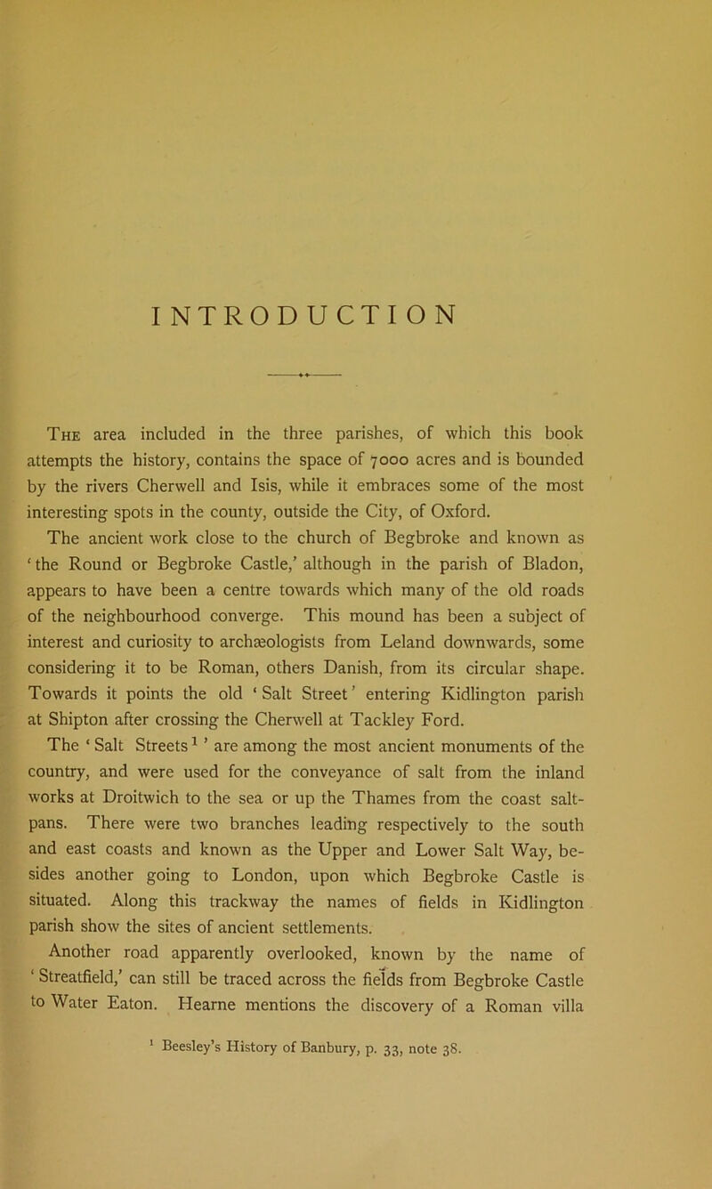 INTRODUCTION The area included in the three parishes, of which this book attempts the history, contains the space of 7000 acres and is bounded by the rivers Cherwell and Isis, while it embraces some of the most interesting spots in the county, outside the City, of Oxford. The ancient work close to the church of Begbroke and known as ‘ the Round or Begbroke Castle,’ although in the parish of Bladon, appears to have been a centre towards which many of the old roads of the neighbourhood converge. This mound has been a subject of interest and curiosity to archaeologists from Leland downwards, some considering it to be Roman, others Danish, from its circular shape. Towards it points the old ‘Salt Street’ entering Kidlington parish at Shipton after crossing the Cherwell at Tackley Ford. The ‘ Salt Streets1 ’ are among the most ancient monuments of the country, and were used for the conveyance of salt from the inland works at Droitwich to the sea or up the Thames from the coast salt- pans. There were two branches leading respectively to the south and east coasts and known as the Upper and Lower Salt Way, be- sides another going to London, upon which Begbroke Castle is situated. Along this trackway the names of fields in Kidlington parish show the sites of ancient settlements. Another road apparently overlooked, known by the name of ‘ Streatfield,’ can still be traced across the fields from Begbroke Castle to Water Eaton. Hearne mentions the discovery of a Roman villa Beesley’s History of Banbury, p. 33, note 38.