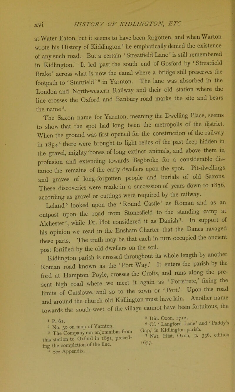 at Water Eaton, but it seems to have been forgotten, and when Warton wrote his History of Kiddington1 he emphatically denied the existence of any such road. But a certain ‘ Streatfield Lane' is still remembered in Kidlington. It led past the south end of Gosford by ‘ Streatfield Brake’ across what is now the canal where a bridge still preserves the footpath to ‘ Sturtfield ’2 in Yarnton. The lane was absorbed in the London and North-western Railway and their old station where the line crosses the Oxford and Banbury road marks the site and bears the name3. The Saxon name for Yarnton, meaning the Dwelling Place, seems to show that the spot had long been the metropolis of the district. When the ground was first opened for the construction of the railway in 18544 there were brought to light relics of the past deep hidden in the gravel, mighty'bones of long extinct animals, and above them in profusion and extending towards Begbroke for a considerable dis- tance the remains of the early dwellers upon the spot. Pit-dwellings and graves of long-forgotten people and burials of old Saxons. These discoveries were made in a succession of years down to 1876, according as gravel or cuttings were required by the railway. Leland5 looked upon the ‘Round Castle’ as Roman and as an outpost upon the rqad from Stonesfield to the standing camp at Alchester6, while Dr. Plot considered it as Danish7. In support of his opinion we read in the Ensham Charter that the Danes ravaged these parts. The truth may be that each in turn occupied the ancient post fortified by the old dwellers on the soil. Kidlington parish is crossed throughout its whole length by anothei Roman road known as the ‘ Port Way.’ It enters the parish by the ford at Hampton Poyle, crosses the Crofts, and runs along the pre- sent high road where we meet it again as 1 Portstrete, fixing the limits of Cutslowe, and so to the town or ‘ Port.’ Upon this road and around the church old Kidlington must have lain. Another name towards the south-west of the village cannot have been fortuitous, the 1 P. 61. » No. 30 on map of Yarnton. 5 The Company ran an,omnibus from this station to Oxford in 1851, preced- ing the completion of the line. ‘ See Appendix. 5 Itin. Oxon. 1712. « Cf. ‘ Langford Lane ’ and ‘ Paddy’s Gap,’ in Kidlington parish. 7 Nat. Hist. Oxon, p. 336. edition 1677.