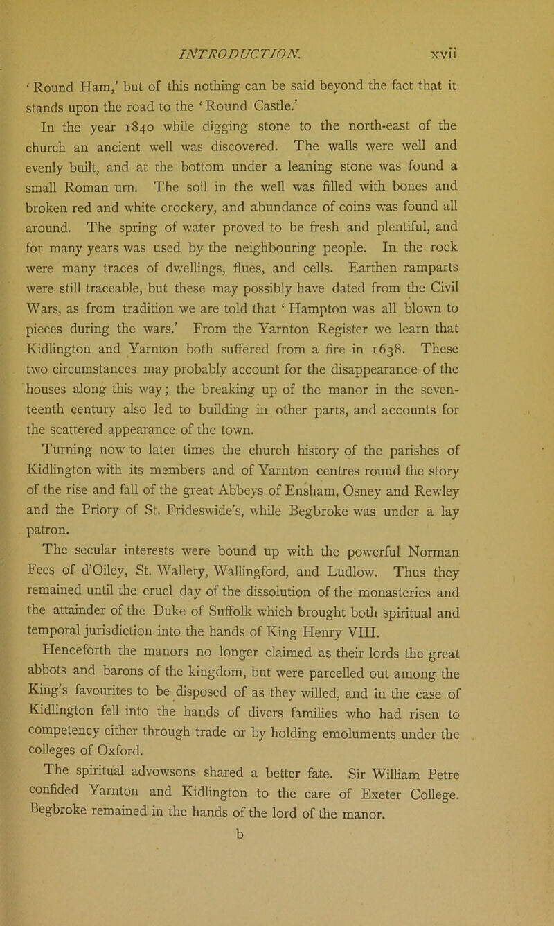 ‘ Round Ham,’ but of this nothing can be said beyond the fact that it stands upon the road to the ‘ Round Castle.’ In the year 1840 while digging stone to the north-east of the church an ancient well was discovered. The walls were well and evenly built, and at the bottom under a leaning stone was found a small Roman urn. The soil in the well was filled with bones and broken red and white crockery, and abundance of coins was found all around. The spring of water proved to be fresh and plentiful, and for many years was used by the neighbouring people. In the rock were many traces of dwellings, flues, and cells. Earthen ramparts were still traceable, but these may possibly have dated from the Civil Wars, as from tradition we are told that ‘ Hampton was all blown to pieces during the wars.’ From the Yarnton Register we learn that Kidlington and Yarnton both suffered from a fire in 1638. These two circumstances may probably account for the disappearance of the houses along this way; the breaking up of the manor in the seven- teenth century also led to building in other parts, and accounts for the scattered appearance of the town. Turning now to later times the church history of the parishes of Kidlington with its members and of Yarnton centres round the story of the rise and fall of the great Abbeys of Ensham, Osney and Rewley and the Priory of St. Frideswide’s, while Begbroke was under a lay patron. The secular interests were bound up with the powerful Norman Fees of d’Oiley, St. Wallery, Wallingford, and Ludlow. Thus they remained until the cruel day of the dissolution of the monasteries and the attainder of the Duke of Suffolk which brought both Spiritual and temporal jurisdiction into the hands of King Henry VIII. Henceforth the manors no longer claimed as their lords the great abbots and barons of the kingdom, but were parcelled out among the King s favourites to be disposed of as they willed, and in the case of Kidlington fell into the hands of divers families who had risen to competency either through trade or by holding emoluments under the colleges of Oxford. The spiritual advowsons shared a better fate. Sir William Petre confided Yarnton and Kidlington to the care of Exeter College. Begbroke remained in the hands of the lord of the manor. b