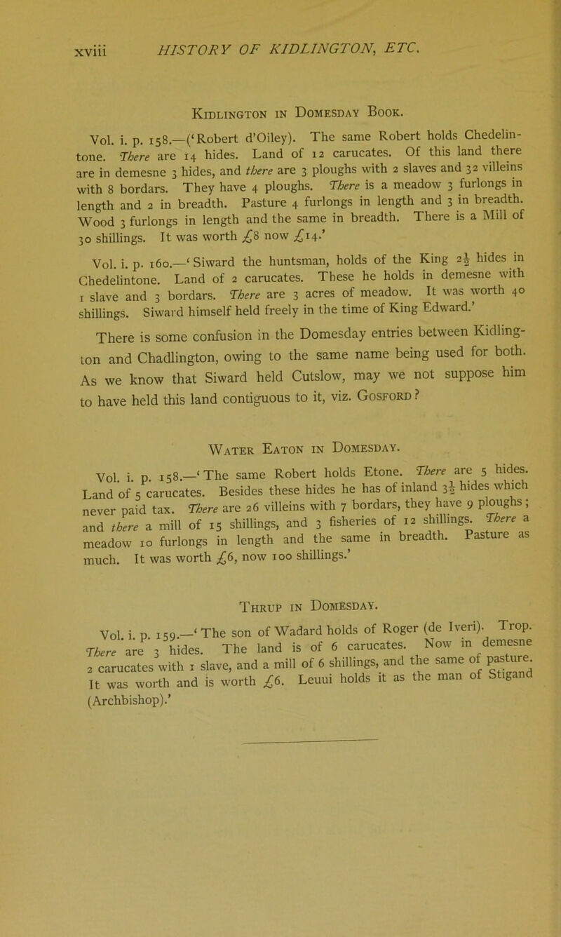 Kidlington in Domesday Book. Vol. i. p. 158—(‘Robert d’Oiley). The same Robert holds Chedelin- tone. 'There are 14 hides. Land of 12 carucates. Of this land there are in demesne 3 hides, and there are 3 ploughs with 2 slaves and 32 villeins with 8 bordars. They have 4 ploughs. There is a meadow 3 furlongs in length and 2 in breadth. Pasture 4 furlongs in length and 3 in breadth. Wood 3 furlongs in length and the same in breadth. There is a Mill of 30 shillings. It was worth £8 now £i±.’ Vol. i. p. 160.—‘ Siward the huntsman, holds of the King 2^ hides in Chedelintone. Land of 2 carucates. These he holds in demesne with 1 slave and 3 bordars. There are 3 acres of meadow. It was worth 40 shillings. Siward himself held freely in the time of King Edward.’ There is some confusion in the Domesday entries between Kidling- ton and Chadlington, owing to the same name being used for both. As we know that Siward held Cutslow, may we not suppose him to have held this land contiguous to it, viz. Gosford ? Water Eaton in Domesday. Vol i p. 158.—‘The same Robert holds Etone. There are 5 hides. Land of 5 carucates. Besides these hides he has of inland hides which never paid tax. There are 26 villeins with 7 bordars, they have 9 ploughs; and there a mill of 15 shillings, and 3 fisheries of 12 shillings. There a meadow 10 furlongs in length and the same in breadth. Pasture as much. It was worth £6, now 100 shillings.’ Thrup in Domesday. 1 The son of Wadard holds of Roger (de Iveri). Vol i p 159.—‘The son of Wadard noios 01 isogc. ^ Tr0P- There are 3 hides. The land is of 6 carucates. Now in demesne a carucates with 1 slave, and a mill of 6 shillings, and the same of pasture It was worth and is worth £6. Leuui holds it as the man of St.gand (Archbishop).’