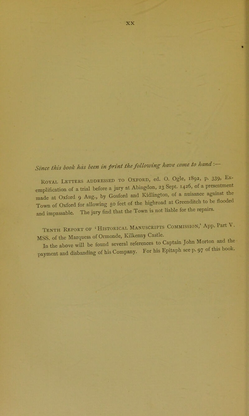Since this book lids been in print the following have come to hand-.— Koyal Letters addressed to Oxford, ed. O. Ogle, 1892, p. 339. Ex' emplification of a trial before a jury at Abingdon, 23 Sept. 1426, of a presentment made at Oxford 9 Aug., by Gosford and Kidlington, of a nuisance against the Town of Oxford for allowing 50 feet of the highroad at Greenditch to be flooded and impassable. The jury find that the Town is not liable for the repairs. Tenth Report of ‘Historical Manuscripts Commission,’ App. Part V. MSS of the Marquess of Ormonde, Kilkenny Castle. In the above will be found several references to Captain John Morton and the payment and disbanding of his Company. For his Epitaph see p. 97 of this book.