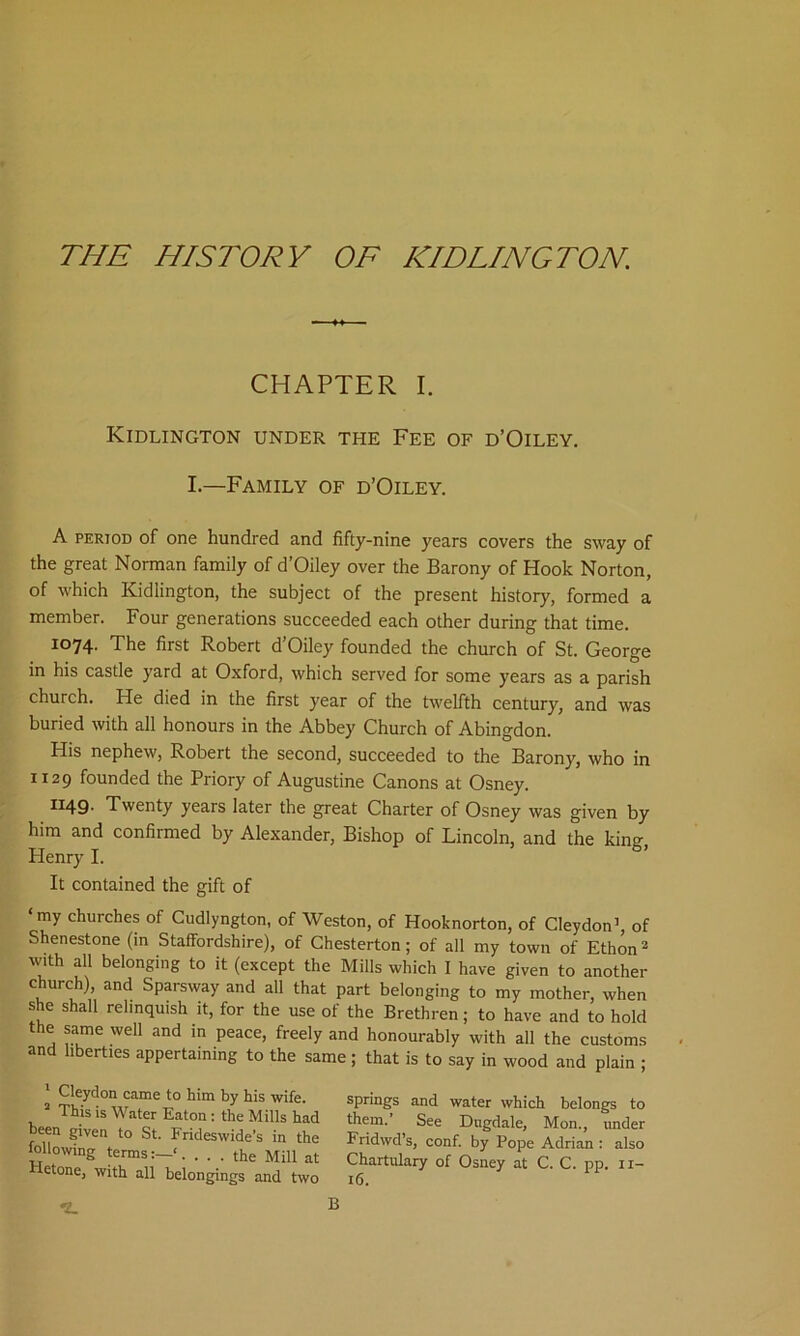 THE HISTORY OF IODLINGTON. CHAPTER I. Kidlington under the Fee of d’Oiley. I—Family of d’Oiley. A period of one hundred and fifty-nine years covers the sway of the great Norman family of d’Oiley over the Barony of Hook Norton, of which Kidlington, the subject of the present history, formed a member. Four generations succeeded each other during that time. 1074. The first Robert d’Oiley founded the church of St. George in his castle yard at Oxford, which served for some years as a parish church. He died in the first year of the twelfth century, and was buried with all honours in the Abbey Church of Abingdon. His nephew, Robert the second, succeeded to the Barony, who in 1129 founded the Priory of Augustine Canons at Osney. 1x49. Twenty years later the great Charter of Osney was given by him and confirmed by Alexander, Bishop of Lincoln, and the king, Henry I. It contained the gift of ‘my churches of Cudlyngton, of Weston, of Hooknorton, of Cleydon’, of Shenestone (in Staffordshire), of Chesterton; of all my town of Ethon1 2 with all belonging to it (except the Mills which I have given to another church), and Sparsway and all that part belonging to my mother, when she shall relinquish it, for the use of the Brethren; to have and to hold the same well and in peace, freely and honourably with all the customs and liberties appertaining to the same; that is to say in wood and plain ; 1 Cleydon came to him by his wife. 2 This is Water Eaton : the Mills had been given to St. Frideswide’s in the following terms:—‘. ... the Mill at Hetone, with all belongings and two springs and water which belongs to them. See Dugdale, Mon., under Fridwd’s, conf. by Pope Adrian : also Chartulary of Osney at C. C. pp. 11- 16.