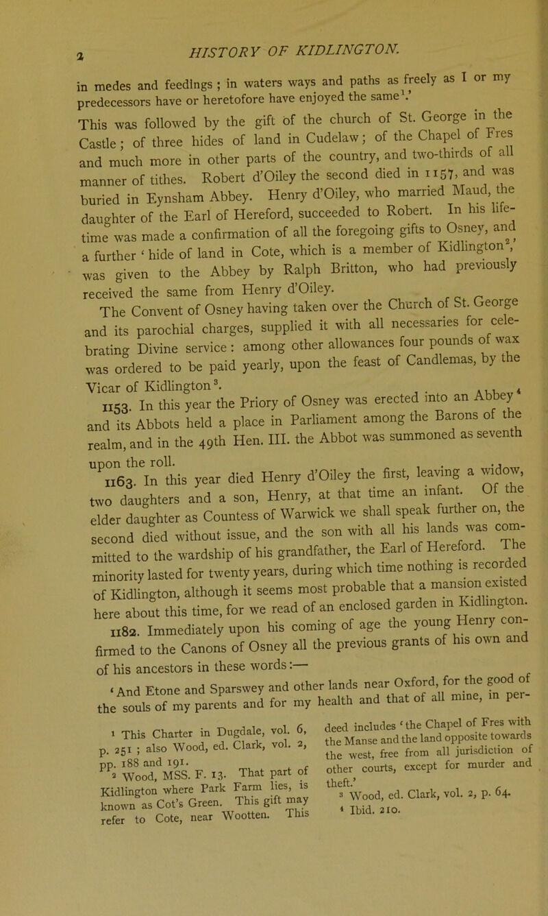 in medes and feedings ; in waters ways and paths as freely as I or my predecessors have or heretofore have enjoyed the same This was followed by the gift of the church of St. George in the Castle; of three hides of land in Cudelaw; of the Chapel of Fres and much more in other parts of the country, and two-thirds of all manner of tithes. Robert d’Oiley the second died in u57. and was buried in Eynsham Abbey. Henry d’Oiley, who married Maud, the daughter of the Earl of Hereford, succeeded to Robert. In his life- time0 was made a confirmation of all the foregoing gifts to Osney, and a further ‘ hide of land in Cote, which is a member of Kidlington was given to the Abbey by Ralph Britton, who had previously received the same from Henry d’Oiley. The Convent of Osney having taken over the Church of St. George and its parochial charges, supplied it with all necessaries for cele- brating Divine service : among other allowances four pounds of wax was ordered to be paid yearly, upon the feast of Candlemas, by t e Vicar of Kidlington1 * 3. ... * IIS3. In this year the Priory of Osney was erected into an Abbey and its Abbots held a place in Parliament among the Barons of the realm, and in the 49* Hen. III. the Abbot was summoned as seventh ''Teri^this year died Henry d’Oiley the first, leaving a widow, two daughters and a son, Henry, at that time an infant Of he elder daughter as Countess of Warwick we shall speak further on, second died without issue, and the son with all ^ lands was com- mitted to the wardship of his grandfather, the Earl of Herefor . minority lasted for twenty years, during which time nothing is rec of Kidlington, although it seems most probable that a mansion existed here aborn this time, for we read of an enclosed garden m Kidlington. 1182. Immediately upon his coming of age the young Henry co - firmed to the Canons of Osney all the previous grants of his own an of his ancestors in these words: < And Ftnne and Soarswey and other lands near Oxford, for the good of fc'SJSVSST-J for TV X-ltt »• ‘“of an mine, m por- 1 This Charter in Dugdale, vol. 6, p. 251 ; also Wood, ed. Clark, vol. 2, pp. 188 and 191. ■ Wood, MSS. F. 13. That part of Kidlington where Park Farm lies, is known as Cot’s Green. This gift may refer to Cote, near Wootten. This deed includes ‘the Chapel of Fres with the Manse and the land opposite towards the west, free from all jurisdiction of other courts, except for murder and theft.’ 3 Wood, ed. Clark, vol. 2, p. 04. 4 Ibid. 210.